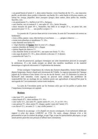 « un grand bassin d’airain 6 l., deux autres bassins « trois fourches de fer 15 s., une mauvaise
poelle, un dévidoir, deux cordes à charrette, une hache 18 s. autre hache et diverses marres, un
rateau fer, crocqs, piquelles, deux joucques (jougs), deux autres, deux pelles fer, tranche,
faucilles, scie.
« un grand panier 5 s., baillot et sel 1O s., bariques.
« une charrue, soc et couteau 6 l., une autre 4 l. 10 s., herse, brouette.
« deux mesures de quart 1O s., bouteilles, bas (bât) et sa sangle 15 s., un passe lait, une
quasserole pour 1 l. 5s…… une poelle à crepes 2 l.
La journée du 13 janvier étant arrivée à son terme, la suite de l’inventaire est remise au
lendemain :
« trois cribles, panier, seau, ribot de bois et son baton …….. , peigne à chanvre ……
« trente trois planches et membrures 7 l. 10 s.
« une charrette non ferrée 9 l.
« vingt charetées de fumier dans la cour à 4 s. chaque
« quinze charetées de fumier à 6 s. chaque
« quinze fagots de chanvre 2 l .
« une charrette ferrée et son atil 36 l., une autre non ferrée 7 l. 10 s.
« une auge de pierre 4 l. 10 s., deux attirails à chevaux 2 l. 6 deniers
« ustensiles de l’aire 5 s.
Avant de poursuivre, quelques remarques sur cette énumération peuvent en assouplir
la sécheresse. Il a été rendu compte en détail des meubles meublants et du matériel
domestique et agricole nécessaire à l’exploitation du domaine.
Il faut souligner l’importance du volume des fumiers disponibles, fumier froid déposé
depuis longtemps, fumier chaud sorti récemment de l’étable. La sagesse paysanne de l’époque
jugeait de la richesse d’une ferme à la vue du tas de fumier ; avec 35 charretées la cause de
Kerincuff était entendue. Cette sagesse ne pouvait tenir compte des problèmes de
responsabilité liés au stockage de ces matières posés aux agriculteurs d’aujourd’hui pour la
sauvegarde de l’environnement, notion toute moderne.
La suite de l’inventaire porte sur les bestiaux ainsi que sur les pailles et grains dont
l’importance économique est capitale.
Bestiaux
« une truie 15 l., un cochon 6 l.
« deux bœufs 87 l., deux torillons 13 l. 10 s.
« une vache 12 l., une autre 9 l., quatre autres 9 l., 6 l., 3 l. et 10 l. 10 s.
« une génisse 9 l., deux autres 9 l. chaque, quatre veaux de l’année 15 l.
« un cheval 12 l., un autre 21 l., une vieille jument 1 l.
Notons-le au passage : si le cheptel est encore conséquent, il est nettement réduit par
rapport à celui des époux LAHUEC en 1726. En outre, chaque élément n’en a été
personnalisé ni par la couleur du pelage, ni par l’âge, ni par les particularités physiques, ce qui
aurait permis peut-être aux priseurs d’affiner leurs estimations.

5/11

 