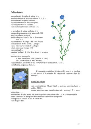 Pailles et grains
« une charetéé de paille de seigle 10 s.
« deux charetées de paille de froment 1 l. 10 s.
« une charetée de paille d’avoine 2 l.
« quatre charetées de mauvaise paille
« quatre charetées de foin 15 l.
« un mullon de froment sur l’aire 12 l.
« un mullon de seigle sur l’aire 60 l.
« quatre journaux ensemble sous seigle 60 l.
« un journal sous avoine 6 l.
« vingt cinq chevrons 3 l. 5 s. et du mauvais
bois 1 l.
« quatre minots de seigle à 4 l. 10 s. chaque
« seize minots de blé noir à 2 l. chaque
« cinq minots d’avoine à 30 s. chaque
« trois minots de froment 15 l.
« un pridieu 5 s.
« quinze poches 1 l. 10 s. deux draps 15 s. autres
…….
« une coette et un drap 7 s.
« deux couvertures laine (blanche et verte)
15 l., deux coettes et deux ballins 3 l.
« deux linceuls, une coette et une couverture avec un traversier 2 l. 10 s.
« une tarière, un peu de chanvre.

Il est ensuite procédé au lief des scellés trouvés en bon état,
ce qui permet d’inventorier les vêtements contenus dans les
armoires.

Hardes du défunt
« un pourpoint rouge 9 l., un bleu 6 s., un rouge sans manches 3 l.,
un bleu 2 l.10 s.
« deux pourpoints sans manches (un noir, un rouge) 2 l., autres
pourpoints …….
« une culotte de toile brune, une paire de guêtres, une culotte toile 1 l. 10 s. autres culottes
« trois chemises, un pourpoint et divers autres chemises et pourpoints
« une paire de souliers et une de sabots 8 s.
« un chapeau 10 s.

6/11

 