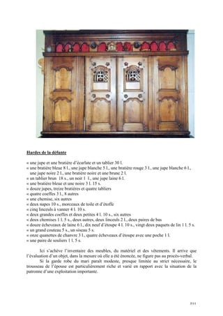 Hardes de la défunte
« une jupe et une bratière d’écarlate et un tablier 30 l.
« une bratière bleue 8 l., une jupe blanche 5 l., une bratière rouge 3 l., une jupe blanche 6 l.,
une jupe noire 2 l., une bratière noire et une brune 2 l.
« un tablier brun 18 s., un noir 1 l., une jupe laine 6 l.
« une bratière bleue et une noire 3 l. 15 s.
« douze jupes, treize bratières et quatre tabliers
« quatre coeffes 3 l., 8 autres
« une chemise, six autres
« deux napes 10 s., morceaux de toile et d’étoffe
« cinq linceuls à vanner 4 l. 10 s.
« deux grandes coeffes et deux petites 4 l. 10 s., six autres
« deux chemises 1 l. 5 s., deux autres, deux linceuls 2 l., deux paires de bas
« douze écheveaux de laine 6 l., dix neuf d’étoupe 4 l. 10 s., vingt deux paquets de lin 1 l. 5 s.
« un grand couteau 5 s., un siseau 5 s.
« onze quanettes de chanvre 3 l., quatre écheveaux d’étoupe avec une poche 1 l.
« une paire de souliers 1 l. 5 s.
Ici s’achève l’inventaire des meubles, du matériel et des vêtements. Il arrive que
l’évaluation d’un objet, dans la mesure où elle a été énoncée, ne figure pas au procès-verbal.
Si la garde robe du mari paraît modeste, presque limitée au strict nécessaire, le
trousseau de l’épouse est particulièrement riche et varié en rapport avec la situation de la
patronne d’une exploitation importante.

7/11

 