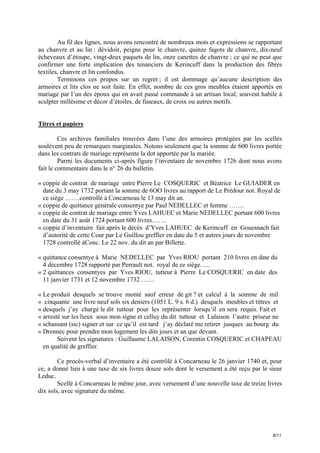Au fil des lignes, nous avons rencontré de nombreux mots et expressions se rapportant
au chanvre et au lin : dévidoir, peigne pour le chanvre, quinze fagots de chanvre, dix-neuf
écheveaux d’étoupe, vingt-deux paquets de lin, onze canettes de chanvre ; ce qui ne peut que
confirmer une forte implication des tenanciers de Kerincuff dans la production des fibres
textiles, chanvre et lin confondus.
Terminons ces propos sur un regret ; il est dommage qu’aucune description des
armoires et lits clos ne soit faite. En effet, nombre de ces gros meubles étaient apportés en
mariage par l’un des époux qui en avait passé commande à un artisan local, souvent habile à
sculpter millésime et décor d’étoiles, de fuseaux, de croix ou autres motifs.

Titres et papiers
Ces archives familiales trouvées dans l’une des armoires protégées par les scellés
soulèvent peu de remarques marginales. Notons seulement que la somme de 600 livres portée
dans les contrats de mariage représente la dot apportée par la mariée.
Parmi les documents ci-après figure l’inventaire de novembre 1726 dont nous avons
fait le commentaire dans le n° 26 du bulletin.
« coppie de contrat de mariage entre Pierre Le COSQUERIC et Béatrice Le GUIADER en
date du 3 may 1732 portant la somme de 6OO livres au rapport de Le Prédour not. Royal de
ce siège …….controllé à Concarneau le 13 may dit an.
« coppie de quittance générale consentye par Paul NEDELLEC et femme …….
« coppie de contrat de mariage entre Yves LAHUEC et Marie NEDELLEC portant 600 livres
en date du 31 août 1724 portant 600 livres…….
« coppie d’inventaire fait après le décès d’Yves LAHUEC de Kerincuff en Gouesnach fait
d’autorité de cette Cour par Le Guillou greffier en date du 5 et autres jours de novembre
1728 controllé àConc. Le 22 nov. du dit an par Billette.
« quittance consentye à Marie NEDELLEC par Yves RIOU portant 210 livres en date du
4 décembre 1728 rapporté par Perrault not. royal de ce siège…..
« 2 quittances consentyes par Yves RIOU, tutteur à Pierre Le COSQUERIC en date des
11 janvier 1731 et 12 novembre 1732 ……
« Le produit desquels se trouve monté sauf erreur de git ? et calcul à la somme de mil
« cinquante une livre neuf sols six deniers (1051 L. 9 s. 6 d.) desquels meubles et tittres et
« desquels j’ay chargé le dit tutteur pour les représenter lorsqu’il en sera requis. Fait et
« arresté sur les lieux sous mon signe et celluy du dit tutteur et Lalaison l’autre priseur ne
« schassant (sic) signer et sur ce qu’il est tard j’ay déclaré me retirer jusques au bourg du
« Drennec pour prendre mon logement les dits jours et an que devant.
Suivent les signatures : Guillaume LALAISON, Corentin COSQUERIC et CHAPEAU
en qualité de greffier.
Ce procès-verbal d’inventaire a été contrôlé à Concarneau le 26 janvier 1740 et, pour
ce, a donné lieu à une taxe de six livres douze sols dont le versement a été reçu par le sieur
Leduc.
Scellé à Concarneau le même jour, avec versement d’une nouvelle taxe de treize livres
dix sols, avec signature du même.

8/11

 