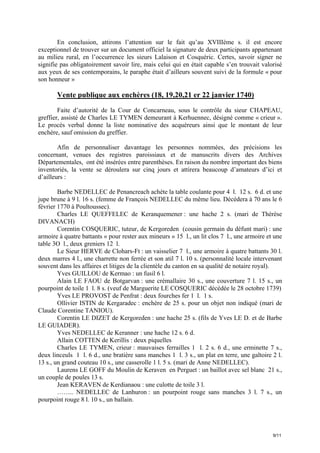 En conclusion, attirons l’attention sur le fait qu’au XVIIIème s. il est encore
exceptionnel de trouver sur un document officiel la signature de deux participants appartenant
au milieu rural, en l’occurrence les sieurs Lalaison et Cosquéric. Certes, savoir signer ne
signifie pas obligatoirement savoir lire, mais celui qui en était capable s’en trouvait valorisé
aux yeux de ses contemporains, le paraphe était d’ailleurs souvent suivi de la formule « pour
son honneur »

Vente publique aux enchères (18, 19,20,21 er 22 janvier 1740)
Faite d’autorité de la Cour de Concarneau, sous le contrôle du sieur CHAPEAU,
greffier, assisté de Charles LE TYMEN demeurant à Kerhuennec, désigné comme « crieur ».
Le procès verbal donne la liste nominative des acquéreurs ainsi que le montant de leur
enchère, sauf omission du greffier.
Afin de personnaliser davantage les personnes nommées, des précisions les
concernant, venues des registres paroissiaux et de manuscrits divers des Archives
Départementales, ont été insérées entre parenthèses. En raison du nombre important des biens
inventoriés, la vente se déroulera sur cinq jours et attirera beaucoup d’amateurs d’ici et
d’ailleurs :
Barbe NEDELLEC de Penancreach achète la table coulante pour 4 l. 12 s. 6 d. et une
jupe brune à 9 l. 16 s. (femme de François NEDELLEC du même lieu. Décédera à 70 ans le 6
février 1770 à Poultoussec).
Charles LE QUEFFELEC de Keranquemener : une hache 2 s. (mari de Thérèse
DIVANACH)
Corentin COSQUERIC, tuteur, de Kergoreden (cousin germain du défunt mari) : une
armoire à quatre battants « pour rester aux mineurs » 15 l., un lit clos 7 l., une armoire et une
table 3O l., deux greniers 12 l.
Le Sieur HERVE de Clohars-Ft : un vaisselier 7 l., une armoire à quatre battants 30 l.
deux marres 4 l., une charrette non ferrée et son atil 7 l. 10 s. (personnalité locale intervenant
souvent dans les affaires et litiges de la clientèle du canton en sa qualité de notaire royal).
Yves GUILLOU de Kermao : un fusil 6 l.
Alain LE FAOU de Botgarvan : une crémallaire 30 s., une couverture 7 l. 15 s., un
pourpoint de toile 1 l. 8 s. (veuf de Marguerite LE COSQUERIC décédée le 28 octobre 1739)
Yves LE PROVOST de Penfrat : deux fourches fer 1 l. 1 s.
Ollivier ISTIN de Kergaradec : enchère de 25 s. pour un objet non indiqué (mari de
Claude Corentine TANIOU).
Corentin LE DIZET de Kergoreden : une hache 25 s. (fils de Yves LE D. et de Barbe
LE GUIADER).
Yves NEDELLEC de Keranner : une hache 12 s. 6 d.
Allain COTTEN de Kerillis : deux piquelles
Charles LE TYMEN, crieur : mauvaises ferrailles 1 l. 2 s. 6 d., une erminette 7 s.,
deux linceuls 1 l. 6 d., une bratière sans manches 1 l. 3 s., un plat en terre, une galtoire 2 l.
13 s., un grand couteau 10 s., une casserolle 1 l. 5 s. (mari de Anne NEDELLEC).
Laurens LE GOFF du Moulin de Keraven en Perguet : un baillot avec sel blanc 21 s.,
un couple de poules 13 s.
Jean KERAVEN de Kerdianaou : une culotte de toile 3 l.
…….. NEDELLEC de Lanhuron : un pourpoint rouge sans manches 3 l. 7 s., un
pourpoint rouge 8 l. 10 s., un ballain.

9/11

 
