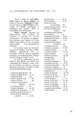 AU SUPERMARCHÉ DE FOUESNANT EN 1781

Après le décès de Anne-Marie
Létan, épouse de Pierre Choquet, du
bourg de Fouesnant, Guillaume Le Ster,
aussi du bourg, et Alain Fichant de Pors
Congar dit Malabry procédèrent à
l'estimation des meubles, effets et
marchandises de la communauté.
Pierre Choquet, originaire de
l'Ille-et-Vilaine, était "jardinier de
profession et marchand de diverses
marchandises". On retrouve sa signature
dans plusieurs actes notariés où il était
appelé comme témoin. Il sera un certain
temps membre
de la municipalité de
Fouesnant.
La première partie de l'inventaire
concerne les meubles, ustensiles et effets
énumérés
ordinairement
dans
les
inventaires. Peut-être peut-on cependant
remarquer une "pendule de bois", élément
très rare à l'époque, estimée 7 livres.
Ce sont les marchandises qui présentent le plus d'intérêt, car c'était le seul
commerçant de Fouesnant, et nous avons
par cet inventaire une idée de ce que les
paroissiens pouvaient se procurer et dont
ils avaient habituellement usage :
- 3 pièces de padou de soie.....9L
- 2 pièces de padou de fil……1L 8s
- 3 pièces de ruban……….…21L
- 2 pièces de ganse rond…..……18s
- 3 pièces de lieuse……………. 14s
- 12 pièces de petite lieuse
blanche…….. 2L 14s
- 5 rouleaux de laine………..8L
- 10 pièces de padou………..4L 10s
- Il écheveaux de fil blanc............13s
- 26 écheveaux de fil de soie..1L
- 2 livres de fil de différentes
couleurs………..……4L 4s.

- du fil de toile……………..4L 8s
- du fil d'oréchar……………1L 6s
- 4 pièces de ruban
à 4 sols l'aune……9L
- 3 pièces de ganse ronde ….1L 5s
- de la soie de différentes
couleurs…….10L
- 10 bordalou pour chapeaux
- des jarretières …………….3L
- 10 douzaines de lacets ……2L10s
- 10 douzaines de lacets….…7L10s
- 2 pièces de padou……… …1L 2s
- 4 aunes de toile d'étoupe
de chanvre…..6L
- 34 gobelets de verre…….…3L 8s
- 6 couteaux à aiguiser……...1L 16s
- 3 grands couteaux……….. .. 8s
- 5 couteaux anglais ………1L 15s
- 7 petits couteaux ………….11s
- 60 pièces de poterie ……….8L 10s
- 5 grands plats………………2L
- I moulin à café……………..1L
- 5 assiettes communes………1L 5s
- 4 bouteilles de verre …….....1L 4s
- 2 douzaines d'assiettes… ....8L 10s
- 6 couteaux à aiguiser………3L
- 12 couteaux à pied de bois…1L 5s
- 2 jattes de bois………………..12s
- 3 onces de cannelle ………..1L 10s
- 2 livres 1/2 de sucre ………..2L 3s
- 7 quarterons de sucre……….2L
- 2 livres de prune……………….8s
- 4 livres 1/2 de sucre ………3L 16s
- 2 livres 1/2 de café……… 3L 2s
- 5 livres 3/4 d'amidon………2L 2s
- 7 livres de chandelles………4L 4s
- 3 quarterons de confiture…..1L 5s
- 1 pinte d’huile……… ……1L 19s

1/3

 