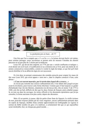 Le presbytère pris en faute…oh !!!!
Une fois que l'on a compris que « f » se lis « s », la lecture devient facile voir même,
pour certains passages, assez savoureuse et permet ainsi de mesurer l’étendue du chemin
parcouru en un peu plus de 2 siècles par la médecine.
Louis XV, qui devait être emporté, en 1774, par une « variole confluente et maligne »,
avait donné son aval royal, à la publication et au commerce de ce livre, pour une durée de six
années consécutives renouvelables, comme le voulait la règle du temps, ce qui fait qu'il était
encore distribué et lu au début du règne de son successeur.
Et c'est donc en prenant connaissance des remèdes prescrits pour soigner les maux de
tête sous Louis XVI, que m'est apparu « mon mot », dans le chapitre consacré à l'eau, cette
phrase :
« L'eau est souvent mauvaise, par le terrein dans lequel elle se trouve... »
Je n'avais pas remonté mes sources suffisamment loin, il me fallait aller jusqu'à un peu
avant la révolution, pour trouver cette forme d'écriture. Comme quoi il faut toujours se garder
d'échafauder trop vite des théories, néanmoins (ou devrais-je dire, tête en moins ?) de 1772 à
1840, cela fait un bail, difficile de dire que les deux formes de français aient cohabité jusque
là, en tout cas dans les ouvrages, les textes officiels et les documents épistolaires que j'ai pu
consulter, la forme ancienne n'est plus usitée, depuis des décennies.
Mais s'il est permis, je pense, déjà de parler d'une faute de français, la vieille écriture
du mot, peut-être toujours prônée par de vieux magisters, encore suffisamment présente dans
les esprits de l'époque, doublée d'une certaine approximation de l'orthographe en vigueur et
surtout du faible nombre de gens à la maîtriser, a certainement fait que ce qui aujourd'hui
serait intolérable, hier, ne choqua pas grand monde. . .

2/4

 