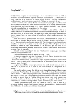 Imaginabilis. . .
Tout de même, essayons de concevoir ce qui a pu se passer. Nous sommes en 1840, en
plein dans ce que les historiens appellent « l'époque révolutionnaire » (1789-1850), si le
temps est révolu où le simple fait de mettre certains mots en « en-tête », pouvait vous
conduire à perdre la vôtre, la censure, sous Louis Philippe, est encore très sévère.
Certes les auteurs et les éditeurs d'écrits subversifs ne risquaient plus de se faire étêter,
mais il leur fallait encore une bonne dose d'inconscience ou de courage pour s'attaquer à
l'ordre établi, car les peines de prison et les lourdes amendes distribuées à leur encontre
étaient de nature à calmer les pamphlétaires les plus entêtés.
Loin du charivari (du latin « caribaria » qui
veut dire . . . mal de tête)
(1) de la
capitale, à Clohars-Fouesnant où personne ne fut jamais vraiment dérangé par les maux de
la révolution, nul ne se prend la tête avec les écrits et quand la commune décide de faire
inscrire quelques lignes sur une ardoise et de la sceller sur le logis du père desservant, foin
de persifleur.
Cette réalisation a, probablement, été confiée à l'entrepreneur en charge de la
construction du bâtiment. Ce dernier ou l'un de ses ouvriers, savait-il seulement lire et
écrire ? Rien n'est moins sur, il a peut-être travaillé d'après un gabarit, s'appliquant juste à
reproduire au mieux, les « signes » sur la pierre ? Après s'être isolé pour ciseler, au
moment de rendre sa copie, notre homme de l'art ne s'est-il pas fait relire ? Une
compétence probablement rarissime autour de lui, ou alors, chose tout à fait plausible,
personne n'aura été interpellé.
Est-ce le modèle qui, au départ, était faux ? Ou bien notre sculpteur, qui, emporté par
son élan, aura tapé n'importe quoi ?
Quand s'est-on rendu compte de la faute de frappe ? Et qui ?
Le mystère reste entier, faute de témoignage. De toute façon, ici, point de retour
possible, pas de bon à tirer, pas de ciseau à épaissir !
Pourquoi le maître d'oeuvre, (la mairie) n'a t-il pas exigé une autre plaque, correctement
frappée ? Peut-être est-ce lui qui a fourni le modèle et du coup il lui devenait difficile de se
retourner contre l'artisan ?
Le plus vraisemblable est que personne ne s'est rendu compte de rien, avant la
livraison de la plaque, voir de sa pose, ou pire, qu'au moment de l'inauguration de la
maison !
Car une fois achevé, comme il se doit, le presbytère a dû être inauguré! En présence,
certainement, d'une brochette de personnalités triées sur le volet, ecclésiastiques, élus,
nobles, artisans. . . (Plus quelques pique-assiettes, comme toujours) parmi ces personnes,
bon nombre d'illettrés, que l'orthographe d'une manière générale, qu'elle soit couchée sur
du papier ou gravée dans de l'ardoise, laissait de marbre, mais aussi quelques-uns,
maîtrisant parfaitement lecture et écriture, (les gens du clergé et de la noblesse,
notamment) qui n'ont pas du manquer d'être surpris, en levant les yeux sur le fronton.
L'artisan, immanquablement, a du être l'objet de railleries, tout au long de la
cérémonie, ainsi que le maire. Peut-être aussi que cette faute aura inspiré une personnalité,
dans l'élaboration de son discours et fait rire l'assemblée ?
(1) Egalement le nom d'un journal, satirique et caricatural, créé à cette époque. Constamment
en procès, il connut un grand succès et des ventes, rapidement, se retrouva...en tête.

3/4

 