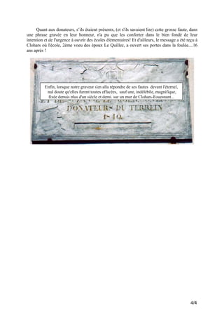 Quant aux donateurs, s’ils étaient présents, (et s'ils savaient lire) cette grosse faute, dans
une phrase gravée en leur honneur, n'a pu que les conforter dans le bien fondé de leur
intention et de l'urgence à ouvrir des écoles élémentaires! Et d'ailleurs, le message a été reçu à
Clohars où l'école, 2ème voeu des époux Le Quillec, a ouvert ses portes dans la foulée....16
ans après !

Enfin, lorsque notre graveur s'en alla répondre de ses fautes devant l'éternel,
nul doute qu'elles furent toutes effacées, sauf une, indélébile, magnifique,
fixée depuis plus d'un siècle et demi, sur un mur de Clohars-Fouesnant...

4/4

 
