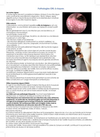 Pathologies ORL à risques
Les autres signes
D’autres signes peuvent compléter le tableau clinique d’une otite aigue,
voire constituer les seuls éléments diagnostics : fièvre, fatigue, signes
digestifs (surtout chez le très jeune enfant où la diarrhée peut constituer
le seul signe d’une otite moyenne aigue)…
Otite externe
L'otite externe, communément appelée « otite du baigneur », est une
inflammation ou une irritation de la peau qui tapisse le conduit auditif
externe.
Elle est généralement due à une infection par une bactérie ou un
champignon microscopique.
Les principales causes sont :
- les traumatismes par grattage, l'eczéma, du cérumen ou une blessure
causée par un coton-tige…
- les infections virales et bactériennes
- des réactions allergiques (médicament ou produit capillaire), ou
- la macération (bains, douches, baignades, environnement humides,
eaux polluées…)
Cette affection est particulièrement fréquente, elle touche les nageurs
et les enfants, en été.
L'utilisation intempestive des cotons-tiges est une des causes les plus
fréquentes : outre leur action mécanique sur la peau du conduit, ils
suppriment la sécrétion cérumineuse exposant ainsi la peau à la
macération due à l'eau. Le film lipidique que représente le cérumen
aurait une action bactéricide et protégerait de la pénétration des
microbes (bactéries et agents mycosiques) dans les glandes sécrétrices
du cérumen.
Une otite externe simple, se traduit par une douleur, des démangeaisons
et un écoulement. La douleur peut être très intense et une surdité partielle
peut apparaître.Sous traitement, l’évolution est simple, mais parfois
l’infection diffuse au pavillon de l’oreille. Dans sa forme diffuse, la peau
est rouge, tuméfiée et souillée de pus.
Le traitement classique dépend de la cause mais reste habituellement
local (antibiotiques ou antifongiques éventuellement associés à des
anti-douleurs).
Des mesures préventives et protectrices permettent souvent d’éviter de
telles complications et l’usage intempestifs d’antibiotiques !
Otites moyennes aigues (OMA)
Il s’agit d’une inflammation aiguë d’origine infectieuse de la muqueuse
de l’oreille moyenne (caisse du tympan, trompe d’Eustache).
L’oreille moyenne est cette cavité reliée à l’arrière-nez (le rhinopharynx)
par un canal creusé au sein de la masse osseuse faciale : la trompe
d’Eustache.
Les OMA sont une pathologie fréquente, touchant essentiellement
l’enfant avec un maximum de fréquence entre 6 et 24 mois.
Cette fréquence est notamment due aux infections des voies aériennes
supérieures, en particulier les rhinopharyngites qui sont très fréquentes à
cet âge et se propagent par la trompe d’Eustache, particulièrement
courte et béante. De nombreuses OMA sont d’origine virales mais la
surinfection bactérienne est retrouvée dans 60 à 70% des cas.
D’autres facteurs favorisant peuvent expliquer la fréquence des OMA :
la saison (hiver), les épidémies virales, le tabac, l’alcool…
Mécanisme infectieux
Le schéma habituel du déroulement infectieux est la propagation, depuis le nez, d’un virus qui transite par la trompe
d’Eustache pour venir dans cette oreille moyenne. Cette invasion virale entraîne une inflammation de la muqueuse
avec œdème (épaississement) et sécrétions.
La traduction clinique est immédiate : le rhinopharynx se manifeste par une obstruction nasale et une sensation
d’encombrement de l’arrière-nez. L’œdème de la trompe d’Eustache et de l’oreille moyenne entraîne une altération
de l’audition, en plus de la douleur souvent vive.
Au niveau nasal, cette sécrétion s’évacue par mouchage.
Au niveau de l’oreille, l’évacuation n’est pas possible et la caisse du tympan se remplit, contribuant à accentuer les
phénomènes de douleur et de baisse auditive.
 