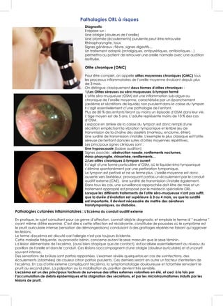 Pathologies ORL à risques
Diagnostic
Il repose sur :
Une otalgie (douleurs de l’oreille)
Une otorrhée (écoulements) purulente peut être retrouvée
Rhinopharyngite, toux
Signes généraux : fièvre, signes digestifs…
Un traitement adapté (antalgiques, antipyrétiques, antibiotiques…)
permettra au patient de retrouver une oreille normale avec une audition
restituée.
Otite chronique (OMC)
Pour être complet, on appelle otites moyennes chroniques (OMC) tous
les processus inflammatoires de l’oreille moyenne évoluant depuis plus
de 3 mois.
On distingue classiquement deux formes d’otites chroniques :
1/Les Otites séreuses ou séro muqueuses à tympan fermé
L’otite séro-muqueuse (OSM) est une inflammation sub-aigue ou
chronique de l’oreille moyenne, caractérisée par un épanchement
(œdème et sécrétions de liquide) non purulent dans la caisse du tympan
Il s’agit essentiellement d’une pathologie de l’enfant.
Plus de 80 % des enfants feront au moins un épisode d’OSM dans leur vie.
L’âge moyen est de 5 ans. L’adulte représente moins de 10 % des cas
d’OSM.
L'espace en arrière de la caisse du tympan est donc rempli d'une
sécrétion empêchant la vibration tympanique et le libre jeu de
transmission de la chaîne des osselets (marteau, enclume, étrier).
Une surdité de transmission s'installe. L'exemple le plus classique est l'otite
séreuse de l'enfant dans les suites d'otites moyennes répétitives.
Les principaux signes cliniques sont :
Une hypoacousie (baisse audition)
Signes associés : obstruction nasale, ronflements nocturnes,
rhino-pharyngite, rhinorrhée, reniflements…
2/Les otites chroniques à tympan ouvert
Il s’agit d’une forme particulière d’OSM, où le liquide rétro-tympanique
s’élimine spontanément par une perforation tympanique.
Le tympan est perforé et ne se ferme plus. L'oreille moyenne est donc
ouverte vers l'extérieur, provoquant parfois un écoulement par le conduit
auditif externe (CAE). Une surdité de transmission s'installe également.
Dans tous les cas, une surveillance rapprochée doit être de mise et un
traitement approprié est proposé par le médecin spécialiste ORL.
Lorsque les différents traitements de l'otite séro-muqueuse n'ont pas suffit,
que la durée d'évolution est supérieure à 3 ou 4 mois, ou que la surdité
est importante, il devient nécessaire de mettre des aérateurs
transtympaniques, ou diabolos.
Pathologies cutanées inflammatoires : L’Eczéma du conduit auditif externe
En pratique, le sujet consultant pour ce genre d’affection, connaît déjà le diagnostic et emploie le terme d' " eczéma "
avant même d'être examiné. C'est dire si cette affection est récidivante, constituée de poussées où le symptôme est
le prurit auriculaire intense (sensation de démangeaisons) conduisant à des grattages répétés ne faisant qu'aggraver
les lésions.
Le terme d'eczéma est discuté car l'allergie n'est pas toujours évidente.
Cette maladie fréquente, au pronostic bénin, concerne autant le sexe masculin que le sexe féminin.
La lésion élémentaire de l'eczéma, (aussi bien atopique que de contact), est localisée essentiellement au niveau du
pavillon de l'oreille et dans le conduit. Ces lésions s'accompagnent d'une otalgie (douleur auriculaire) et d'un prurit
souvent intense.
Des sensations de brûlure sont parfois rapportées. L'examen révèle quelquefois en cas de surinfections, des
écoulements (otorrhées) de couleur citron parfois purulents. Ces derniers seront en outre un facteur d'entretien de
l'eczéma. En cas d'otite externe compliquant l'eczéma, la symptomatologie douloureuse et l'otorrhée renvoient le
prurit au second plan. La palpation ou la mobilisation du pavillon devient très sensible.
L'eczéma est un des principaux facteurs de survenue des otites externes volontiers en été, et ceci à la fois par
l'accumulation de débris épidermiques et la stagnation des sécrétions, et par les microtraumatismes induits par les
lésions de prurit.
 