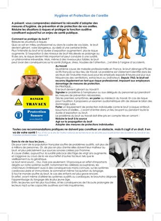 CONSEILS ET TRAITEMENTS
Hygiène et Protection de l’oreille
A présent, vous comprendrez aisément la nécessité d’adopter des
mesures d’hygiène, de prévention et de protection de vos oreilles.
Réduire les situations à risques et protéger la fonction auditive
constituent aujourd’hui un enjeu de santé publique.
Comment se protéger du bruit ?
Réduire les situations à risques
Que ce soit en milieu professionnel ou dans le cadre de vos loisirs, le bruit
devient gênant, voire dangereux, au-delà d’une certaine limite.
Plus l’intensité du bruit et la durée d’exposition augmentent, plus le risque
augmente. Si l’exposition à des niveaux de bruit très élevés se prolonge au
fil des ans, le risque devient très important et peut conduire à une surdité,
un phénomène irréversible. Mais, même à des niveaux plus faibles, le bruit
peut avoir des conséquences sur la santé (fatigue, stress, troubles de l’attention…) et être à l’origine d’accidents.
Au travail
Quatrième cause de maladie professionnelle en France, le bruit dérange 67% des
actifs français sur leur lieu de travail. Le problème est clairement identifié dans les
secteurs de l’industrie mais aussi pour les employés exposés 8 heures par jour aux
fréquences des ventilations, extracteurs ou ordinateurs. Depuis 1963, le bruit est
reconnu légalement en tant que risque professionnel, imposant aux employeurs
davantage de mesures de protection.
EN PRATIQUE…
Si le bruit devient gênant au travail ?
Signaler le problème à l’employeur ou aux délégués du personnel qui prendront
les mesures de prévention nécessaires.
Dès les premiers symptômes, en parler au médecin du travail. En cas de risque
pour l’audition, il proposera un examen audiométrique afin de dresser le bilan des
dommages subis.
Porter un équipement de protection individuelle conte le bruit (casque antibruit,
bouchons d’oreilles…) avant d’entrer dans un lieu bruyant ou pendant toute la
durée d’exposition au bruit.
Le problème du bruit au travail doit être pris en compte très en amont :
Réduire le bruit à la source
Agir sur la propagation du bruit
Adopter des mesures de protections individuelles
Toutes ces recommandations pratiques ne doivent pas constituer un obstacle, mais il s’agit d’un droit, il en
va de votre santé ! Plus d’info sur le site de l’Institut national de recherche et de sécurité pour la prévention des accidents du travail et des
maladies professionnelles : www.inrs.fr
Dans la vie de tous les jours…
Dix pour cent de la population française souffre de problèmes auditifs, soit plus de
6 millions de personnes. Or, de plus en plus d'entre elles doivent leur malheur au
bruit, et plus précisément aux sources sonores créées par l'homme.
À cause d'elles, aujourd'hui, la surdité précoce dès l'âge de vingt ans augmente,
et s'aggrave au cours de la vie sous l'effet d'autres facteurs tels que le
vieillissement ou la génétique.
Le bruit rend sourd… Oui, mais pas seulement. S'il provoque en effet d'importants
dégâts sur notre système auditif, notamment les célèbres acouphènes, les
chercheurs s'intéressent aussi à des conséquences moins connues, sur les systèmes
cardiovasculaire et immunitaire, le sommeil et même l'acquisition du langage.
Si tout le monde souffre du bruit, le cas des enfants est plus grave encore.
En effet, avant même d'altérer les systèmes auditifs ou cardiaques, le brouhaha dégrade
l'apprentissage du langage dès le plus jeune âge.
Enfin, les jeunes sont les plus touchées, et les conséquences de l’écoute prolongée de
lecteurs mp3 sur les capacités auditives sont très inquiétantes.
 