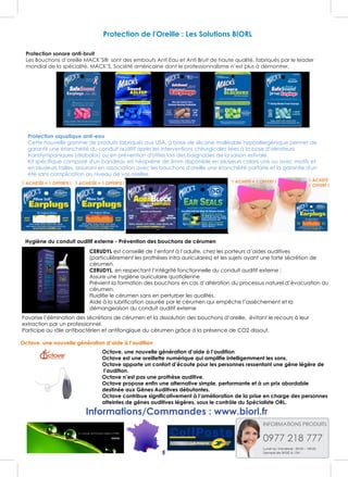Protection de l'Oreille : Les Solutions BIORL
Protection sonore anti-bruit
Les Bouchons d’oreille MACK’S® sont des embouts Anti Eau et Anti Bruit de haute qualité, fabriqués par le leader
mondial de la spécialité, MACK’S, Société américaine dont le professionnalisme n’est plus à démontrer.
Protection aquatique anti-eau
Cette nouvelle gamme de produits fabriqués aux USA, à base de silicone malléable hypoallergénique permet de
garantir une étanchéité du conduit auditif après les interventions chirurgicales liées à la pose d'aérateurs
transtympaniques (diabolos) ou en prévention d'otites lors des baignades de la saison estivale.
Kit spécifique composé d'un bandeau en néoprène de 3mm disponible en plusieurs coloris unis ou avec motifs et
en plusieurs tailles, assurant en association avec les bouchons d'oreille une étanchéité parfaite et la garantie d'un
été sans complication au niveau de vos oreilles.
Hygiène du conduit auditif externe - Prévention des bouchons de cérumen
CERUDYL est conseillé de l’enfant à l’adulte, chez les porteurs d’aides auditives
(particulièrement les prothèses intra auriculaires) et les sujets ayant une forte sécrétion de
cérumen.
CERUDYL, en respectant l’intégrité fonctionnelle du conduit auditif externe :
Assure une hygiène auriculaire quotidienne
Prévient la formation des bouchons en cas d’altération du processus naturel d’évacuation du
cérumen.
Fluidifie le cérumen sans en perturber les qualités.
Aide à la lubrification assurée par le cérumen qui empêche l’assèchement et la
démangeaison du conduit auditif externe
Favorise l’élimination des sécrétions de cérumen et la dissolution des bouchons d’oreille, évitant le recours à leur
extraction par un professionnel.
Participe au rôle antibactérien et antifongique du cérumen grâce à la présence de CO2 dissout.
Octave, une nouvelle génération d’aide à l’audition
Octave, une nouvelle génération d’aide à l’audition
Octave est une oreillette numérique qui amplifie intelligemment les sons.
Octave apporte un confort d’écoute pour les personnes ressentant une gêne légère de
l’audition.
Octave n’est pas une prothèse auditive.
Octave propose enfin une alternative simple, performante et à un prix abordable
destinée aux Gênes Auditives débutantes.
Octave contribue significativement à l’amélioration de la prise en charge des personnes
atteintes de gênes auditives légères, sous le contrôle du Spécialiste ORL.
Informations/Commandes : www.biorl.fr
 