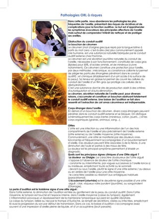 Pathologies ORL à risques
Dans cette partie, nous aborderons les pathologies les plus
fréquentes de l’oreille, présentant des risques de récidives et de
complications pour la fonction auditive. Le but est d’appréhender
les symptômes évocateurs des principales affections de l’oreille
mais surtout de comprendre l’intérêt de nettoyer et de protéger
ses oreilles.
Obstruction du conduit auditif
Le bouchon de cérumen
Le cérumen (mot d'origine grecque repris par la langue latine à
partir du mot cera -c'est-à-dire cire) plus communément appelé
cire humaine, est une substance naturelle fabriquée par le conduit
auditif externe chez l'homme.
Le cérumen est une sécrétion jaunâtre naturelle du conduit de
l’oreille, nécessaire à son fonctionnement, constituée de corps gras
(lipides) pour 50%, d’acides aminés, et de minéraux (cuivre
notamment). Ce cérumen constitue une protection pour l'oreille,
par deux méthodes : mécanique, sa consistance collante lui permet
de piéger les particules étrangères pénétrant dans le conduit
auditif) ; et chimique (établissement d'un pH acide à la surface de
la peau). Sa teneur en graisse lui permet de couvrir les cellules du
conduit de l’oreille d’un film gras qui protège ces cellules de la
déshydratation.
C'est une substance dont le site de production obéit à des critères
d'autorégulation et d'auto-élimination.
Le cérumen, sécrétion naturelle de l’oreille peut, pour diverses
raisons, s’accumuler et constituer un bouchon obstruant totalement
le conduit auditif externe. Une baisse de l’audition se fait alors
ressentir et l’extraction de cet amas cérumineux est indispensable.
Corps étranger dans l’oreille
En dehors d’un bouchon de cérumen, divers corps étrangers peuvent
pénétrer dans le conduit auditif externe et se bloquer. On distingue
schématiquement les corps inertes (minéraux, coton, jouets…) et les
corps organiques (graines, animaux, sang…).
Otites
L’otite est une infection ou une inflammation de l’un des trois
compartiments de l’oreille et plus précisément de l’oreille externe
(otite externe) ou de l’oreille moyenne (otite moyenne).
Communément, une otite se manifeste par des douleurs vives,
lancinantes et fréquemment accompagnées d’un bourdonnement
d’oreille. Ces douleurs peuvent être associées à de la fièvre, à une
diminution de l’ouïe et parfois à des maux de tête.
La douleur est le principal symptôme permettant d’établir un
diagnostic.
Quels sont les principaux signes cliniques d’une Otite aiguë ?
La douleur ou Otalgie: ce caractère douloureux de l’otite aiguë
s’oppose à l’absence de douleur de l’otite chronique.
- constante ou intermittente, par vagues successives (« l’oreille lance »)
ou insidieuse, empêchant toute activité ou le sommeil.
- devant ou sous l’oreille, plutôt le signe d’une otite externe / au-dessus
ou en arrière de l’oreille pour une otite moyenne.
- le caractère cessible ou résistant aux antalgiques habituels
(paracétamol).
L’écoulement (otorrhée) est le deuxième signe possible d’une otite
aiguë : clair, visqueux voire purulent (jaunâtre), ou sanguinolent
(Otorragie).
La perte d’audition est le troisième signe d’une otite aiguë :
Dans l’otite externe, la diminution de l’audition est liée au gonflement de la peau du conduit auditif. Dans l’otite
moyenne, le tympan est touché et l’espace interne, dans l’oreille moyenne (caisse du tympan), également.
L’inflammation provoque un épaississement de la membrane tympanique qui perd en qualité vibratoire.
La caisse du tympan, reliée au nez par la trompe d’Eustache, se remplit de sécrétions, claires ou infectées, empêchant
là aussi la progression du son par défaut de transmission. Dans ce cas, la baisse d’audition s’accompagne assez
souvent d’une impression d’oreille pleine de liquide, et d’un acouphène (bruit parasite).
 