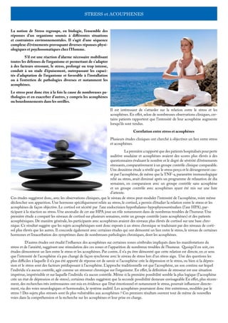 STRESS et ACOUPHENES
La notion de Stress regroupe, en biologie, l’ensemble des
réponses d’un organisme soumis à différentes situations
et contraintes environnementales. Il s’agit d’une séquence
complexe d’évènements provoquant diverses réponses physi-
ologiques et psychosomatiques chez l’Homme. 	
	 S’il est une réaction d’alarme nécessaire mobilisant
toutes les défenses de l’organisme et permettant de s’adapter
à des facteurs stressant, le stress, prolongé ou trop intense,
conduit à un stade d’épuisement, outrepassant les capaci-
tés d’adaptation de l’organisme et favorable à l’installation
ou à l’entretien de pathologies diverses et notamment les
acouphènes.
Le stress peut donc être à la fois la cause de nombreuses pa-
thologies et en exacerber d’autres, y compris les acouphènes
ou bourdonnements dans les oreilles.
Il est intéressant de s’attarder sur la relation entre le stress et les
acouphènes. En effet, selon de nombreuses observations cliniques, cer-
tains patients rapportent que l’intensité de leur acouphène augmente
lorsqu’ils sont tendus.
Corrélation entre stress et acouphènes
Plusieurs études cliniques ont cherché à objectiver un lien entre stress
et acouphènes.
	 La première a rapporté que des patients hospitalisés pour perte
auditive soudaine et acouphènes avaient des scores plus élevés à des
questionnaires évaluant le nombre et le degré de sévérité d’événements
stressants,comparativement à un groupe contrôle clinique comparable.
Une deuxième étude a révélé que le stress perçu et le dérangement cau-
sé par l’acouphène,de même que la TNF-a,paramètre immunologique
relié au stress, avait diminué après un programme de relaxation de dix
semaines, en comparaison avec un groupe contrôle sans acouphène
et un groupe contrôle avec acouphènes ayant été mis sur une liste
d’attente.
Ces études suggèrent donc, avec les observations cliniques, que le niveau de stress peut moduler l’intensité de l’acouphène, voire même
déclencher son apparition. Une hormone spécifiquement reliée au stress, le cortisol, a permis d’étudier la relation entre le stress et les
acouphènes de façon objective. Le cortisol est sécrété par l’axe endocrinien hypothalamo-hypophysosurrénalien (l’axe HPA), par-
ticipant à la réaction au stress. Une anomalie de cet axe HPA joue un rôle notamment dans de nombreux troubles de l’humeur. Une
première étude a comparé les niveaux de cortisol sur plusieurs semaines, entre un groupe contrôle (sans acouphènes) et des patients
acouphéniques. De manière générale, les participants avec acouphènes avaient des niveaux plus élevés de cortisol sur une base chro-
nique. Ce résultat suggère que les sujets acouphéniques sont donc exposés à un stress chronique se traduisant par des niveaux de corti-
sol plus élevés que les autres. Il concorde également avec certaines études qui ont démontré un lien entre le stress, le niveau de certaines
hormones et l’exacerbation des symptômes dans de nombreuses pathologies chroniques, dont les acouphènes.
	 D’autres études ont étudié l’influence des acouphènes sur certaines zones cérébrales impliqués dans les manifestations du
stress et de l’anxiété, suggérant une stimulation des ces zones et l’apparition de nombreux troubles de l’humeur. Quoiqu’il en soit, ces
études démontrent un lien entre le stress et les acouphènes. Par contre, il n’a pu être démontré que cette relation est directe, en ce sens
que l’intensité de l’acouphène n’a pas changé de façon synchrone avec le niveau de stress lors d’un stress aigu. Une des questions les
plus difficiles à laquelle il n’a pas été apporté de réponse est de savoir si l’acouphène crée la dépression et le stress, ou bien si la dépres-
sion et le stress sont des facteurs prédisposant à l’acouphène. L’approche traditionnelle est que l’acouphène, un son continu sur lequel
l’individu n’a aucun contrôle, agit comme un stresseur chronique sur l’organisme. En effet, la définition de stresseur est une situation
imprévue, imprévisible et sur laquelle l’individu n’a aucun contrôle. Même si la première possibilité semble la plus logique (l’acouphène
crée un état de dépression et de stress), certaines études suggèrent que la seconde possibilité demeure envisageable En effet, plus récem-
ment, des recherches très intéressantes ont mis en évidence que l’état émotionnel et notamment le stress, pourrait influencer directe-
ment, via des voies neurologiques et hormonales, le système auditif. Les acouphènes pourraient donc être entretenus, modifiés par le
stress ? Des sujets plus stressés sont ils plus vulnérables aux acouphènes ? Ces premiers résultats ouvrent tout de même de nouvelles
voies dans la compréhension et la recherche sur les acouphènes et leur prise en charge.
 