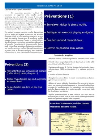 STRESS et ACOUPHENES
Un cercle vicieux : quelles perspectives ?
	 De nombreuses personnes souffrent des
acouphènes et supportent cette maladie quotidi-
ennement, exposées ainsi à des niveaux de stress plus
élevés. L’acouphène devient alors bien pire. Bien sûr, les
causes des acouphènes sont nombreuses, mais les stress et
l’anxiété, comme nous l’avons vu, peuvent intensifier les
effets de ces bourdonnements ou sifflements d’oreille. La
gestion du stress apparaît comme un élément fondamental
pour minimiser les effets des acouphènes.
En général, lorsqu’une personne souffre d’acouphènes,
le corps ressent une attaque permanente, une agression
chronique. Ainsi, les effets sont interminables et le corps
réagit de manière physique avec de nombreux troubles
associés, comme l’insomnie, l’anxiété et même la dépres-
sion. Une fois que ces réactions se produisent, elles ne font
qu’intensifier l’acouphène et la personne sombre dans un
cercle vicieux.Pour cette raison,il est extrêmement impor-
tant pour les personnes souffrant d’acouphènes de trouver
un moyen pour se détendre, minimiser leurs symptômes
et lutter contre ce stress exacerbant les bourdonnements.
	 Prévention des Acouphènes
-Attention au bruit ! Eviter de s’exposer à des intensités sonores élevées
-Eviter le silence en privilégiant l’écoute d’un bruit de fond à faible
intensité (cela facilite l’habituation).
-Pratiquer régulièrement de l’activité physique (prévention des risques
cardiovasculaires (HTA, artériosclérose…) et meilleure gestion du
stress)
-Contrôler sa Tension Artérielle
-Bien gérer son stress : Stress et anxiété pourraient être des facteurs
aggravants des acouphènes
-Adopter de bonnes habitudes alimentaires : Un excès de sel peut en-
traîner une augmentation du flux sanguin au niveau de l’oreille et donc
provoquer des bourdonnements. Les graisses sont une source de cho-
lestérol et d’augmentation de la tension artérielle. Les excitants (café,
thé, alcool, tabac) sont à éviter.
-Signaler systématiquement à votre médecin que vous avez un
acouphène pour éviter la prise de médicaments ototoxiques éventuel-
lement susceptibles d’amplifier votre acouphène
 