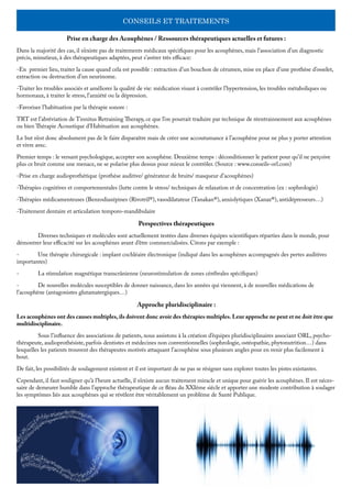 CONSEILS ET TRAITEMENTS
Prise en charge des Acouphènes / Ressources thérapeutiques actuelles et futures :
Dans la majorité des cas, il n’existe pas de traitements médicaux spécifiques pour les acouphènes, mais l’association d’un diagnostic
précis, minutieux, à des thérapeutiques adaptées, peut s’avérer très efficace:
-En premier lieu, traiter la cause quand cela est possible : extraction d’un bouchon de cérumen, mise en place d’une prothèse d’osselet,
extraction ou destruction d’un neurinome.
-Traiter les troubles associés et améliorer la qualité de vie: médication visant à contrôler l’hypertension, les troubles métaboliques ou
hormonaux, à traiter le stress, l’anxiété ou la dépression.
-Favoriser l’habituation par la thérapie sonore :
TRT est l’abréviation de Tinnitus Retraining Therapy, ce que l’on pourrait traduire par technique de réentrainnement aux acouphènes
ou bien Thérapie Acoustique d’Habituation aux acouphènes.
Le but n’est donc absolument pas de le faire disparaître mais de créer une accoutumance à l’acouphène pour ne plus y porter attention
et vivre avec.
Premier temps : le versant psychologique, accepter son acouphène. Deuxième temps : déconditionner le patient pour qu’il ne perçoive
plus ce bruit comme une menace, ne se polarise plus dessus pour mieux le contrôler. (Source : www.conseils-orl.com)
-Prise en charge audioprothétique (prothèse auditive/ générateur de bruits/ masqueur d’acouphènes)
-Thérapies cognitives et comportementales (lutte contre le stress/ techniques de relaxation et de concentration (ex : sophrologie)
-Thérapies médicamenteuses (Benzodiazépines (Rivotril®), vasodilatateur (Tanakan®), anxiolytiques (Xanax®), antidépresseurs…)
-Traitement dentaire et articulation temporo-mandibulaire
Perspectives thérapeutiques
	 Diverses techniques et molécules sont actuellement testées dans diverses équipes scientifiques réparties dans le monde, pour
démontrer leur efficacité sur les acouphènes avant d’être commercialisées. Citons par exemple :
-	 Une thérapie chirurgicale : implant cochléaire électronique (indiqué dans les acouphènes accompagnés des pertes auditives
importantes)
-	 La stimulation magnétique transcrânienne (neurostimulation de zones cérébrales spécifiques)
-	 De nouvelles molécules susceptibles de donner naissance, dans les années qui viennent, à de nouvelles médications de
l’acouphène (antagonistes glutamatergiques…)
Approche pluridisciplinaire :
Les acouphènes ont des causes multiples, ils doivent donc avoir des thérapies multiples. Leur approche ne peut et ne doit être que
multidisciplinaire.
	 Sous l’influence des associations de patients, nous assistons à la création d’équipes pluridisciplinaires associant ORL, psycho-
thérapeute, audioprothésiste, parfois dentistes et médecines non conventionnelles (sophrologie, ostéopathie, phytonutrition…) dans
lesquelles les patients trouvent des thérapeutes motivés attaquant l’acouphène sous plusieurs angles pour en venir plus facilement à
bout. 	
De fait, les possibilités de soulagement existent et il est important de ne pas se résigner sans explorer toutes les pistes existantes.
Cependant, il faut souligner qu’à l’heure actuelle, il n’existe aucun traitement miracle et unique pour guérir les acouphènes. Il est néces-
saire de demeurer humble dans l’approche thérapeutique de ce fléau du XXIème siècle et apporter une modeste contribution à soulager
les symptômes liés aux acouphènes qui se révèlent être véritablement un problème de Santé Publique.
 