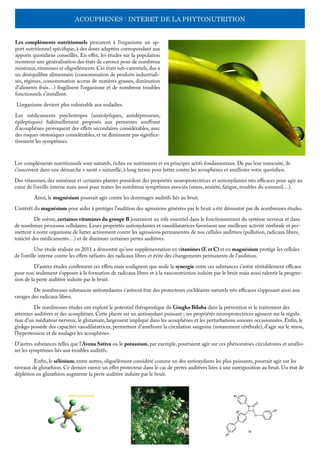 ACOUPHENES : INTERET DE LA PHYTONUTRITION
Les compléments nutritionnels procurent à l’organisme un ap-
port nutritionnel spécifique, à des doses adaptées correspondant aux
apports quotidiens conseillés. En effet, les études sur la population
montrent une généralisation des états de carence pour de nombreux
minéraux, vitamines et oligoéléments. Ces états sub-carentiels, dus à
un déséquilibre alimentaire (consommation de produits industriali-
sés, régimes, consommation accrue de matières grasses, diminution
d’aliments frais…) fragilisent l’organisme et de nombreux troubles
fonctionnels s’installent.
L’organisme devient plus vulnérable aux maladies.
Les médicaments psychotropes (anxiolytiques, antidépresseurs,
épileptiques) habituellement proposés aux personnes souffrant
d’acouphènes provoquent des effets secondaires considérables, avec
des risques ototoxiques considérables, et ne diminuent pas significa-
tivement les symptômes.
Les compléments nutritionnels sont naturels, riches en nutriments et en principes actifs fondamentaux. De par leur innocuité, ils
s’inscrivent dans une démarche « santé » naturelle, à long terme pour lutter contre les acouphènes et améliorer votre quotidien.
Des vitamines, des minéraux et certaines plantes possèdent des propriétés neuroprotectrices et antioxydantes très efficaces pour agir au
cœur de l’oreille interne mais aussi pour traiter les nombreux symptômes associés (stress, anxiété, fatigue, troubles du sommeil…).
	 Ainsi, le magnésium pourrait agir contre les dommages auditifs liés au bruit.
L’intérêt du magnésium pour aider à protéger l’audition des agressions générées par le bruit a été démontré par de nombreuses études.
	 De même, certaines vitamines du groupe B joueraient un rôle essentiel dans le fonctionnement du système nerveux et dans
de nombreux processus cellulaires. Leurs propriétés antioxydantes et vasodilatatrices favorisent une meilleure activité cérébrale et per-
mettent à notre organisme de lutter activement contre les agressions permanentes de nos cellules auditives (pollution, radicaux libres,
toxicité des médicaments…) et de diminuer certaines pertes auditives.
	 Une étude réalisée en 2011 a démontré qu’une supplémentation en vitamines (E et C) et en magnésium protège les cellules
de l’oreille interne contre les effets néfastes des radicaux libres et évite des changements permanents de l’audition.
	 D’autres études confirment ces effets mais soulignent que seule la synergie entre ces substances s’avère véritablement efficace
pour non seulement s’opposer à la formation de radicaux libres et à la vasconstriction induite par le bruit mais aussi ralentir la progres-
sion de la perte auditive induite par le bruit.
	 De nombreuses substances antioxydantes s’avèrent être des protecteurs cochléaires naturels très efficaces s’opposant ainsi aux
ravages des radicaux libres.
	 De nombreuses études ont exploré le potentiel thérapeutique du Gingko Biloba dans la prévention et le traitement des
atteintes auditives et des acouphènes. Cette plante est un antioxydant puissant ; ses propriétés neuroprotectrices agissent sur la régula-
tion d’un médiateur nerveux, le glutamate, largement impliqué dans les acouphènes et les perturbations sonores occasionnées. Enfin, le
ginkgo possède des capacités vasodilatatrices, permettant d’améliorer la circulation sanguine (notamment cérébrale), d’agir sur le stress,
l’hypertension et de soulager les acouphènes.
D’autres substances telles que l’Avena Sativa ou le potassium, par exemple, pourraient agir sur ces phénomènes circulatoires et amélio-
rer les symptômes liés aux troubles auditifs.
	 Enfin, le sélénium, entre autres, oligoélément considéré comme un des antioxydants les plus puissants, pourrait agir sur les
niveaux de glutathion. Ce dernier exerce un effet protecteur dans le cas de pertes auditives liées à une surexposition au bruit. Un état de
déplétion en glutathion augmente la perte auditive induite par le bruit.
 