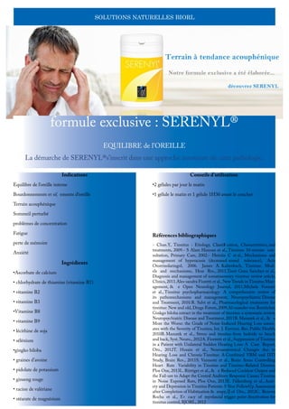 SOLUTIONS NATURELLES BIORL
formule exclusive : SERENYL®
EQUILIBRE de l’OREILLE
La démarche de SERENYL®s’inscrit dans une approche innovante de cette pathologie.
Indications
Equilibre de l’oreille interne
Bourdonnements et si( ements d’oreille
Terrain acouphénique
Sommeil perturbé
problèmes de concentration
Fatigue
perte de mémoire
Anxiété
Ingrédients
•Ascorbate de calcium
• chlorhydrate de thiamine (vitamine B1)
• vitamine B2
• vitamine B3
•Vitamine B8
• vitamine B9
• lécithine de soja
• sélénium
•gingko biloba
• graines d’avoine
• pidolate de potassium
• ginseng rouge
• racine de valériane
• stéarate de magnésium
Conseils d’utilisation
•2 gélules par jour le matin
•1 gélule le matin et 1 gélule 1H30 avant le coucher
Références bibliographiques
- Chan.Y, Tinnitus : Etiology, Classi$ cation, Characteristics, and
treatments, 2009.- S Alam Hannan et al., Tinnitus: 10-minute con-
sultation, Primary Care, 2002.- Herráiz C et al., Mechanisms and
management of hyperacusis (decreased sound tolerance), Acta
Otorrinolaringol, 2006. James A. Kaltenbach, Tinnitus: Mod-
els and mechanisms, Hear Res., 2011.Tanit Ganz Sanchez et al.,
Diagnosis and management of somatosensory tinnitus: review article,
Clinics,2011.Ales-sandra Fioretti et al.,New Trends in Tinnitus Man-
agement, & e Open Neurology Journal, 2011.Michele Fornaro
et al., Tinnitus psychopharmacology: A comprehensive review of
its pathomechanisms and management, Neuropsychiatric Disease
and Treatment, 2010.R. Salvi et al., Pharmacological treatments for
tinnitus: New and old, Drugs Future, 2009.Al-exander von Boetticher,
Ginkgo biloba extract in the treatment of tinnitus: a systematic review,
Neuropsychiatric Disease and Treatment, 2011B. Mazurek et al., & e
More the Worse: the Grade of Noise-Induced Hearing Loss associ-
ates with the Severity of Tinnitus, Int. J. Environ. Res. Public Health,
2010B. Mazurek et al., Stress and tinnitus-from bedside to bench
and back, Syst. Neuro., 2012A. Fiorretti et al., Suppression of Tinnitus
in a Patient with Unilateral Sudden Hearing Loss: A Case Report,
Oto., 2012T. Husain et al., Neuroanatomical Changes due to
Hearing Loss and Chronic Tinnitus: A Combined VBM and DTI
Study, Brain Res., 2011S. Vanneste et al., Brain Areas Controlling
Heart Rate Variability in Tinnitus and Tinnitus-Related Distress,
Plos One, 2013L. Rüttiger et al., & e Reduced Cochlear Output and
the Fail-ure to Adapt the Central Auditory Response Causes Tinnitus
in Noise Exposed Rats, Plos One, 2013E. Falkenberg et al., Anxi-
ety and Depression in Tinnitus Patients: 5-Year FollowUp Assessment
after Completion of Habituation & erapy,IJ of Oto., 2012C. Bezerra
Rocha et al., E+ cacy of myofascial trigger point deactivation for
tinnitus control, BJORL, 2012
 