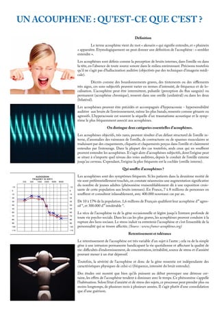 UN ACOUPHENE : QU’EST-CE QUE C’EST ?
Définition
	 Le terme acouphène vient du mot « akouein » qui signifie entendre, et « phainein
» apparaître. Etymologiquement on peut donner une définition de l’acouphène : « sembler
entendre ».
Les acouphènes sont définis comme la perception de bruits internes, dans l’oreille ou dans
la tête, en l’absence de toute source sonore dans le milieu environnant. Précisons toutefois
qu’il ne s’agit pas d’hallucination auditive (objectivés par des techniques d’imagerie médi-
cale).
	 Décrits comme des bourdonnements graves, des tintements ou des sifflements
très aigus, ces sons subjectifs peuvent varier en termes d’intensité, de fréquence et de lo-
calisation. L’acouphène peut être intermittent, pulsatile (perception du flux sanguin) ou
permanent (acouphène chronique), ressenti dans une oreille (unilatéral) ou dans les deux
(bilatéral).
Les acouphènes peuvent être précédés et accompagnés d’hyperacousie - hypersensibilité
auditive aux bruits de l’environnement, même les plus banals, ressentis comme gênants ou
agressifs. L’hyperacousie est souvent la séquelle d’un traumatisme acoustique et le symp-
tôme le plus fréquemment associé aux acouphènes.
	 On distingue deux catégories essentielles d’acouphènes.
Les acouphènes objectifs, très rares, peuvent résulter d’un défaut structurel de l’oreille in-
terne, d’anomalies des vaisseaux de l’oreille, de contractures ou de spasmes musculaires se
traduisant par des craquements, cliquetis et claquements perçus dans l’oreille et clairement
entendus par l’entourage. Dans la plupart des cas toutefois, seuls ceux qui en souffrent
peuvent entendre les acouphènes. Il s’agit alors d’acouphènes subjectifs, dont l’origine peut
se situer à n’importe quel niveau des voies auditives, depuis le conduit de l’oreille externe
jusqu’au cerveau. Cependant, l’origine la plus fréquente est la cochlée (oreille interne).
Qui souffre d’acouphènes ?
Les acouphènes sont des symptômes fréquents. Si les patients dans la deuxième moitié de
vie sont préférentiellement touchés,on constate néanmoins une augmentation significative
du nombre de jeunes adultes (phénomène vraisemblablement dû à une exposition crois-
sante de cette population aux bruits intenses). En France, 7 à 8 millions de personnes en
souffrent et consultent inlassablement, avec 400.000 nouveaux cas par an.
De 10 à 17% de la population. 1,6 millions de Français qualifient leur acouphène d’”agres-
sif “, et 300.000 d’” intolérable “.
Le vécu de l’acouphène va de la gêne occasionnelle et légère jusqu’à l’entrave profonde de
toute vie psycho-sociale. Dans les cas les plus graves, les acouphènes peuvent conduire à la
rupture des liens sociaux. Le stress induit va entretenir l’acouphène et c’est l’ensemble de la
personnalité qui se trouve affectée. (Source : www.france-acouphènes.org)
	 Retentissement et tolérance
Le retentissement de l’acouphène est très variable d’un sujet à l’autre ; cela va de la simple
gêne à une intrusion permanente handicapant la vie quotidienne et affectant la qualité de
vie: difficultés d’endormissement, de concentration, irritabilité, source de stress et d’anxiété
pouvant mener à un état dépressif.
Toutefois, la sévérité de l’acouphène et donc de la gêne ressentie est indépendante des
caractéristiques physiques de celui-ci (fréquence, intensité du bruit entendu).
Des études ont montré que bien qu’ils puissent au début provoquer une détresse cer-
taine, les effets de l’acouphène tendent à diminuer avec le temps. Ce phénomène s’appelle
l’habituation. Selon l’état d’anxiété et de stress des sujets, ce processus peut prendre plus ou
moins longtemps, de plusieurs mois à plusieurs années. Il s’agit plutôt d’une consolidation
que d’une guérison.
 
