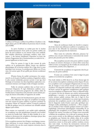 ACOUPHENES ET AUDITION
5 millions de Français souffrent de problèmes d’audition à des
degrés divers, près de 300 millions de personnes dans le monde,
selon l’OMS.
	 La perte d’audition ou surdité peut être le résultat
d’un dysfonctionnement d’une partie du système auditif, une
lésion du nerf cochléaire ou une atteinte d’une zone cérébrale.
Des maladies infectieuses (méningite, oreillons, otites chro-
niques…), des facteurs héréditaires, l’exposition au bruit, des
facteurs d’aggravation liés à l’environnement, au mode de vie…
peuvent également en être la cause.
	 Chez les seniors, le type le plus courant de perte
auditive est la presbyacousie, définie comme une altération
physiologique de la fonction auditive liée à l’âge, dont la cause
spécifique reste inconnue. La presbyacousie débute vers 30 ans,
mais c’est surtout après 50 ans qu’elle peut devenir socialement
gênante.
	 D’autres formes de surdité surviennent, c’est notam-
ment le cas de la perte d’audition soudaine, d’apparition subite,
le plus souvent unilatérale, pouvant survenir à tout âge dont
l’étiologie est incertaine. Les deux hypothèses explicatives com-
munément retenues sont l’origine virale et l’origine vasculaire.
	 Enfin, les atteintes auditives dues au bruit sont ex-
trêmement fréquentes. Il s’agit d’altérations auditives carac-
térisées par une destruction progressive des cellules ciliées de
l’oreille interne.L’exposition à des intensités sonores élevées pro-
voque des lésions irréversibles et l’apparition de surdité.
	 Décrits comme des bourdonnements graves, des tinte-
ments ou des sifflements très aigus, les acouphènes accompag-
nent très souvent les pertes auditives et peuvent constituer un
symptôme d’alerte de l’atteinte auditive. Lorsqu’ils perdurent
au-delà de quelques mois, ils constituent une véritable maladie
algique à part entière.
Dans certains cas consécutifs à une surdité totale unilatérale,
ces acouphènes sont dits périphériques lorsqu’ils sont localisés
au niveau de l’oreille lésée. Après un délai variable, ils se cen-
tralisent et deviennent des acouphènes chroniques perçus dans
un hémisphère cérébral ou les deux.
Si les acouphènes peuvent être d’origine neurologique, trauma-
tique, infectieuse ou encore toxique, les pertes auditives sem-
blent toutefois être une des causes majeures retrouvées dans la
littérature scientifique.
Etudes cliniques
	 Ainsi, de nombreuses études ont cherché à compren-
dre le lien étroit entre déficiences auditives et acouphènes, tou-
jours dans le but d’élucider les mécanismes étiologiques des
acouphènes et les perspectives de traitement.
	 Dans toutes les recherches effectuées, plusieurs hy-
pothèses nous ont paru intéressantes et nécessitent des investi-
gations plus poussées pour être validées :
-	 Des acouphènes associés à des pertes auditives ont plus
de chances de devenir chroniques et surtout d’être moins bien
tolérés (et donc accompagnés par des troubles du sommeil, de la
concentration, anxiété, stress, dépression…)
-	 L’intensité des acouphènes est augmentée chez les pa-
tients avec des pertes auditives
-	 Il existe une corrélation forte entre le degré de perte
auditive et la sévérité des acouphènes.
Une étude réalisée en 2012 décrit le cas d’une femme âgée de
67 ans atteinte d’acouphènes unilatéraux sévères depuis 18 mois.
Les acouphènes sont accompagnés d’hyperacousie, de maux de
tête, de vertiges et sont surtout associés à une perte soudaine
d’audition. Un dispositif combinant aide auditive et générateur
de bruits a permis de supprimer complètement, après quelques
mois,les acouphènes et l’hyperacousie.Ainsi,ce dispositif médi-
cal a permis à la fois de restaurer une activité neurosensorielle
périphérique « normale » et une réorganisation plastique des
centres nerveux auditifs centraux. Bien sûr, il s’agit ici d’un
traitement adapté et individualisé à un certain type de patients,
présentant des acouphènes associés à des troubles auditifs, et
dont le diagnostic exclut d’autres causes plus spécifiques (pa-
thologies oreille, métaboliques, circulatoires…). Pour compren-
dre ces résultats, il faut s’attarder quelques instants sur la phys-
iopathologie (mécanismes physiologiques responsables de ces
pathologies) des acouphènes et de la perte auditive. En effet,
la plupart des auteurs s’accordent sur l’origine neuro sensorielle
cochléaire des acouphènes, c’est-à-dire que la naissance des sig-
naux sonores erronés ou des déficiences auditives s’effectuerait
en périphérie, par l’atteinte des cellules ciliées de la cochlée
(oreille interne), des synapses ou du nerf auditif, à la suite d’un
traumatisme sonore ou d’une perte auditive soudaine, comme
dans notre étude. La lésion des terminaisons nerveuses de
l’appareil auditif pourrait ainsi expliquer l’apparition de surdité
et d’acouphènes.
 