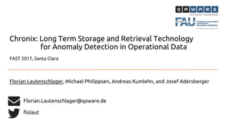 FAST 2017, Santa Clara
Chronix: Long Term Storage and Retrieval Technology
for Anomaly Detection in Operational Data
Florian Lautenschlager, Michael Philippsen, Andreas Kumlehn, and Josef Adersberger
Florian.Lautenschlager@qaware.de
flolaut
 