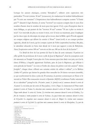 10                            APPROCHE SCIENTIFIQUE D'UNE CHRONOLOGIE ABSOLUE


     Lorsque les auteurs classiques, comme Xénophon33, utilisent cette expression très
     particulière "il avait comme 30 ans" (                           ), les traducteurs la rendent habituellement
     par "il avait une trentaine". L'imprécision était habituellement comprise comme "à l'unité
     près34". Quand il s'agit d'années, le terme "environ" est toujours compris dans le sens d'un
     nombre d'année dont le nombre de mois peut être ignoré. Il n'y a pas d'exception dans le
     texte biblique, ce qui permet de lire "environ 30 ans" comme "30 ans à plus ou moins 6
     mois". Cet intervalle de plus ou moins 6 mois, soit 12 mois au maximum, peut s'expliquer
     par les deux types de décompte du temps qu'on trouve dans la Bible: après l'Exode apparaît
     un comput religieux qui débute les années à Nisan35 (mars/avril) et un comput profane
     (agricole), décalé de 6 mois, qui les compte à partir de Tishri (septembre/octobre). De plus,
     le calendrier séleucide en Syrie était décalé de 6 mois par rapport à celui de Babylonie.
     Ainsi, l'expression environ 100 ans36 renvoie en fait aux 100 ans du livre de la Genèse37.
               Un détail du livre de Luc permet de fixer la date de cette naissance. Il précise en
     effet qu'elle fut postérieure de 6 mois à celle de Jean le Baptiseur38, dont la conception avait
     été annoncée au Temple 9 mois plus tôt. Cette annonce peut être datée vers juin, car c'est la
     classe d'Abbiya, à laquelle appartenait Zacharie, père de Jean le Baptiseur, qui officiait à
     cette période de l'année39. Le nom et l'ordre des classes de prêtres sont très anciens40. Selon
     Josèphe41, chaque classe officiait une semaine entière de sabbat à sabbat42, et la Mishna
     (Sukka 4:7) précise que durant les grandes fêtes annuelles les 24 classes servaient ensemble,
     ce qui synchronisait les deux cycles de 24 semaines, le premier commençant en Nisan et le
     second en Tishri. Des manuscrits trouvés à Qumrân (4Q321) confirment l'ordre saisonnier
     de ce calendrier43 puisqu'on lit: [Pre]mière [année:] le [premi]er mo[is] commence durant le service de
     [Gamoul. Le tro]isième jour du service de Maa[ziahou], c'est la [Pâque. Le balancement de l'Omer tombe
     pendant le service de Yedaia. Le deuxième mois commence durant le service de Yedaia. La seconde fête de
     Pâque tombe durant le service de] Seorim. [Le troisième mois commence durant le service de Hakkoç.] La
     fête des Semaine[s] tombe pendant le service de Yechoua. [Le qua]t[rième mois commence durant le service
     de El]yachib. Le cinquième mois commence durant le service de [Bilgah. Le sixième mois commence
     pendant le service de Ezé]chiel. Le sept[ième mois commence durant le service de Maaziahou.] Le jour du

     33 Anabase II:6:20.
     34 "environ 5 ou 6 kilomètres" Jean 6:19.
     35 Exode 12:2.
     36 Romains 4:19.
     37 Genèse 17:17.
     38 Luc 1:26.
     39 Luc 1:5-13.
     40 1Chroniques 24:7-18.
     41 Antiquités juives VII:365, 366.
     42 1Chroniques 9:25; 2Chroniques 23:8.
     43 M. WISE, M. ABEGG, E. COOK – Les manuscrits de la mer Morte

     Paris 2001 Éd. Plon pp. 388-398.
 