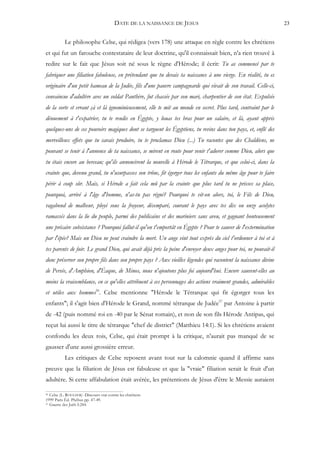 DATE DE LA NAISSANCE DE JESUS                                          23


           Le philosophe Celse, qui rédigea (vers 178) une attaque en règle contre les chrétiens
et qui fut un farouche contestataire de leur doctrine, qu'il connaissait bien, n'a rien trouvé à
redire sur le fait que Jésus soit né sous le règne d'Hérode; il écrit: Tu as commencé par te
fabriquer une filiation fabuleuse, en prétendant que tu devais ta naissance à une vierge. En réalité, tu es
originaire d'un petit hameau de la Judée, fils d'une pauvre campagnarde qui vivait de son travail. Celle-ci,
convaincue d'adultère avec un soldat Panthère, fut chassée par son mari, charpentier de son état. Expulsée
de la sorte et errant çà et là ignominieusement, elle te mit au monde en secret. Plus tard, contraint par le
dénuement à t'expatrier, tu te rendis en Égypte, y louas tes bras pour un salaire, et là, ayant appris
quelques-uns de ces pouvoirs magiques dont se targuent les Égyptiens, tu revins dans ton pays, et, enflé des
merveilleux effets que tu savais produire, tu te proclamas Dieu (...) Tu racontes que des Chaldéens, ne
pouvant se tenir à l'annonce de ta naissance, se mirent en route pour venir t'adorer comme Dieu, alors que
tu étais encore au berceau; qu'ils annoncèrent la nouvelle à Hérode le Tétrarque, et que celui-ci, dans la
crainte que, devenu grand, tu n'usurpasses son trône, fit égorger tous les enfants du même âge pour te faire
périr à coup sûr. Mais, si Hérode a fait cela mû par la crainte que plus tard tu ne prisses sa place,
pourquoi, arrivé à l'âge d'homme, n'as-tu pas régné? Pourquoi te vit-on alors, toi, le Fils de Dieu,
vagabond de malheur, ployé sous la frayeur, désemparé, courant le pays avec tes dix ou onze acolytes
ramassés dans la lie du peuple, parmi des publicains et des mariniers sans aveu, et gagnant honteusement
une précaire subsistance ? Pourquoi fallut-il qu'on t'emportât en Égypte ? Pour te sauver de l'extermination
par l'épée? Mais un Dieu ne peut craindre la mort. Un ange vint tout exprès du ciel t'ordonner à toi et à
tes parents de fuir. Le grand Dieu, qui avait déjà pris la peine d'envoyer deux anges pour toi, ne pouvait-il
donc préserver son propre fils dans son propre pays ? Aux vieilles légendes qui racontent la naissance divine
de Persée, d'Amphion, d'Éaque, de Minos, nous n'ajoutons plus foi aujourd'hui. Encore sauvent-elles au
moins la vraisemblance, en ce qu'elles attribuent à ces personnages des actions vraiment grandes, admirables
et utiles aux hommes56. Celse mentionne "Hérode le Tétrarque qui fit égorger tous les
enfants"; il s'agit bien d'Hérode le Grand, nommé tétrarque de Judée57 par Antoine à partir
de -42 (puis nommé roi en -40 par le Sénat romain), et non de son fils Hérode Antipas, qui
reçut lui aussi le titre de tétrarque "chef de district" (Matthieu 14:1). Si les chrétiens avaient
confondu les deux rois, Celse, qui était prompt à la critique, n'aurait pas manqué de se
gausser d'une aussi grossière erreur.
           Les critiques de Celse reposent avant tout sur la calomnie quand il affirme sans
preuve que la filiation de Jésus est fabuleuse et que la "vraie" filiation serait le fruit d'un
adultère. Si cette affabulation était avérée, les prétentions de Jésus d'être le Messie auraient

56 Celse (L. ROUGIER) -Discours vrai contre les chrétiens
1999 Paris Éd. Phébus pp. 47-49.
57 Guerre des Juifs I:244.
 