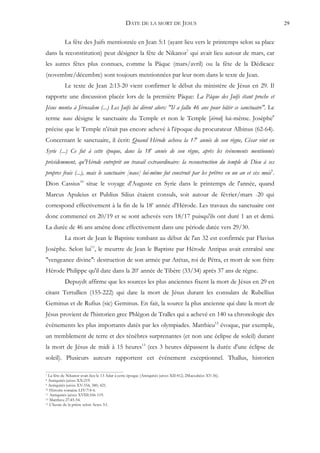 DATE DE LA MORT DE JESUS                                       29


           La fête des Juifs mentionnée en Jean 5:1 (ayant lieu vers le printemps selon sa place
dans la reconstitution) peut désigner la fête de Nikanor7 qui avait lieu autour de mars, car
les autres fêtes plus connues, comme la Pâque (mars/avril) ou la fête de la Dédicace
(novembre/décembre) sont toujours mentionnées par leur nom dans le texte de Jean.
           Le texte de Jean 2:13-20 vient confirmer le début du ministère de Jésus en 29. Il
rapporte une discussion placée lors de la première Pâque: La Pâque des Juifs étant proche et
Jésus monta à Jérusalem (...) Les Juifs lui dirent alors: "Il a fallu 46 ans pour bâtir ce sanctuaire". Le
terme naos désigne le sanctuaire du Temple et non le Temple [iéron] lui-même. Josèphe8
précise que le Temple n'était pas encore achevé à l'époque du procurateur Albinus (62-64).
Concernant le sanctuaire, il écrit: Quand Hérode acheva la 17e année de son règne, César vint en
Syrie (...) Ce fut à cette époque, dans la 18e année de son règne, après les événements mentionnés
précédemment, qu'Hérode entreprit un travail extraordinaire: la reconstruction du temple de Dieu à ses
propres frais (...), mais le sanctuaire [naos] lui-même fut construit par les prêtres en un an et six mois9.
Dion Cassius10 situe le voyage d'Auguste en Syrie dans le printemps de l'année, quand
Marcus Apuleius et Publius Silius étaient consuls, soit autour de février/mars -20 qui
correspond effectivement à la fin de la 18e année d'Hérode. Les travaux du sanctuaire ont
donc commencé en 20/19 et se sont achevés vers 18/17 puisqu'ils ont duré 1 an et demi.
La durée de 46 ans amène donc effectivement dans une période datée vers 29/30.
           La mort de Jean le Baptiste tombant au début de l'an 32 est confirmée par Flavius
Josèphe. Selon lui11, le meurtre de Jean le Baptiste par Hérode Antipas avait entraîné une
"vengeance divine": destruction de son armée par Arétas, roi de Pétra, et mort de son frère
Hérode Philippe qu'il date dans la 20e année de Tibère (33/34) après 37 ans de règne.
           Depuydt affirme que les sources les plus anciennes fixent la mort de Jésus en 29 en
citant Tertullien (155-222) qui date la mort de Jésus durant les consulats de Rubellius
Geminus et de Rufius (sic) Geminus. En fait, la source la plus ancienne qui date la mort de
Jésus provient de l'historien grec Phlégon de Tralles qui a achevé en 140 sa chronologie des
événements les plus importants datés par les olympiades. Matthieu12 évoque, par exemple,
un tremblement de terre et des ténèbres surprenantes (et non une éclipse de soleil) durant
la mort de Jésus de midi à 15 heures13 (ces 3 heures dépassent la durée d'une éclipse de
soleil). Plusieurs auteurs rapportent cet événement exceptionnel. Thallus, historien

7 La fête de Nikanor avait lieu le 13 Adar à cette époque (Antiquités juives XII:412; 2Maccabées XV:36).
8 Antiquités juives XX:219.
9 Antiquités juives XV:354, 380, 421.
10 Histoire romaine LIV:7:4-6.
11 Antiquités juives XVIII:106-119.
12 Matthieu 27:45-54.
13 L'heure de la prière selon Actes 3:1.
 