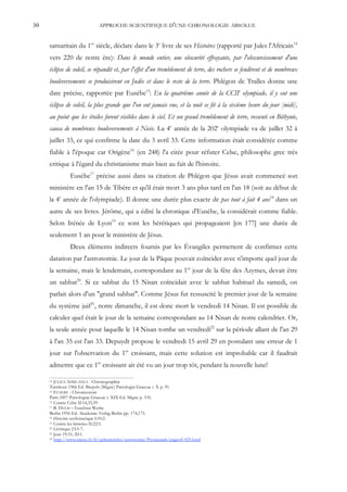 30                           APPROCHE SCIENTIFIQUE D'UNE CHRONOLOGIE ABSOLUE


     samaritain du 1er siècle, déclare dans le 3e livre de ses Histoires (rapporté par Jules l'Africain 14
     vers 220 de notre ère): Dans le monde entier, une obscurité effrayante, par l'obscurcissement d'une
     éclipse de soleil, se répandit et, par l'effet d'un tremblement de terre, des rochers se fendirent et de nombreux
     bouleversements se produisirent en Judée et dans le reste de la terre. Phlégon de Tralles donne une
     date précise, rapportée par Eusèbe15: En la quatrième année de la CCIIe olympiade, il y eut une
     éclipse de soleil, la plus grande que l'on eut jamais vue, et la nuit se fit à la sixième heure du jour [midi],
     au point que les étoiles furent visibles dans le ciel. Et un grand tremblement de terre, ressenti en Bithynie,
     causa de nombreux bouleversements à Nicée. La 4e année de la 202e olympiade va de juillet 32 à
     juillet 33, ce qui confirme la date du 3 avril 33. Cette information était considérée comme
     fiable à l'époque car Origène16 (en 248) l'a citée pour réfuter Celse, philosophe grec très
     critique à l'égard du christianisme mais bien au fait de l'histoire.
               Eusèbe17 précise aussi dans sa citation de Phlégon que Jésus avait commencé son
     ministère en l'an 15 de Tibère et qu'il était mort 3 ans plus tard en l'an 18 (soit au début de
     la 4e année de l'olympiade). Il donne une durée plus exacte de pas tout à fait 4 ans18 dans un
     autre de ses livres. Jérôme, qui a édité la chronique d'Eusèbe, la considérait comme fiable.
     Selon Irénée de Lyon19 ce sont les hérétiques qui propageaient [en 177] une durée de
     seulement 1 an pour le ministère de Jésus.
               Deux éléments indirects fournis par les Évangiles permettent de confirmer cette
     datation par l'astronomie. Le jour de la Pâque pouvait coïncider avec n'importe quel jour de
     la semaine, mais le lendemain, correspondant au 1er jour de la fête des Azymes, devait être
     un sabbat20. Si ce sabbat du 15 Nisan coïncidait avec le sabbat habituel du samedi, on
     parlait alors d'un "grand sabbat". Comme Jésus fut ressuscité le premier jour de la semaine
     du système juif21, notre dimanche, il est donc mort le vendredi 14 Nisan. Il est possible de
     calculer quel était le jour de la semaine correspondant au 14 Nisan de notre calendrier. Or,
     la seule année pour laquelle le 14 Nisan tombe un vendredi22 sur la période allant de l'an 29
     à l'an 35 est l'an 33. Depuydt propose le vendredi 15 avril 29 en postulant une erreur de 1
     jour sur l'observation du 1er croissant, mais cette solution est improbable car il faudrait
     admettre que ce 1er croissant ait été vu un jour trop tôt, pendant la nouvelle lune!

     14 JULIUS AFRICANUS - Chronographiæ
     Turnhout 1966 Ed. Brepols (Migne) Patrologiæ Graecae t. X p. 91.
     15 EUSEBE - Chronicorum

     Paris 1857 Patrologiae Graecae t. XIX Ed. Migne p. 535.
     16 Contre Celse II:14,33,59.
     17 R. HELM – Eusebius Werke

     Berlin 1956 Ed. Akademie-Verlag Berlin pp. 174,175.
     18 Histoire ecclésiastique I:10:2.
     19 Contre les hérésies II:22:5.
     20 Lévitique 23:5-7.
     21 Jean 19:31; 20:1.
     22 http://www.imcce.fr/fr/ephemerides/astronomie/Promenade/pages4/429.html
 