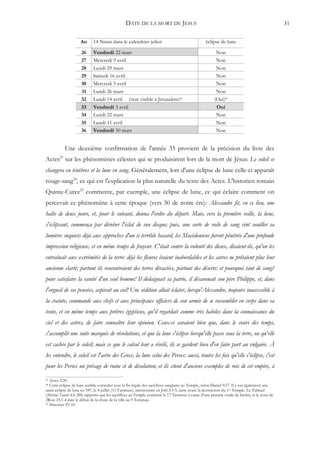 DATE DE LA MORT DE JESUS                                                                      31


                     An      14 Nisan dans le calendrier julien                                  éclipse de lune

                     26      Vendredi 22 mars                                                          Non
                     27      Mercredi 9 avril                                                          Non
                     28      Lundi 29 mars                                                             Non
                     29      Samedi 16 avril                                                           Non
                     30      Mercredi 5 avril                                                          Non
                     31      Lundi 26 mars                                                             Non
                     32      Lundi 14 avril (non visible à Jérusalem)*                                (Oui)*
                     33      Vendredi 3 avril                                                          Oui
                     34      Lundi 22 mars                                                             Non
                     35      Lundi 11 avril                                                            Non
                     36      Vendredi 30 mars                                                          Non


           Une deuxième confirmation de l'année 33 provient de la précision du livre des
Actes23 sur les phénomènes célestes qui se produisirent lors de la mort de Jésus: Le soleil se
changera en ténèbres et la lune en sang. Généralement, lors d'une éclipse de lune celle-ci apparaît
rouge-sang24, ce qui est l'explication la plus naturelle du texte des Actes. L'historien romain
Quinte-Curce25 commente, par exemple, une éclipse de lune, ce qui éclaire comment on
percevait ce phénomène à cette époque (vers 50 de notre ère): Alexandre fit, en ce lieu, une
halte de deux jours, et, pour le suivant, donna l'ordre du départ. Mais, vers la première veille, la lune,
s'éclipsant, commença par dérober l'éclat de son disque; puis, une sorte de voile de sang vint souiller sa
lumière: inquiets déjà aux approches d'un si terrible hasard, les Macédoniens furent pénétrés d'une profonde
impression religieuse, et en même temps de frayeur. C'était contre la volonté des dieux, disaient-ils, qu'on les
entraînait aux extrémités de la terre: déjà les fleuves étaient inabordables et les astres ne prêtaient plus leur
ancienne clarté; partout ils rencontraient des terres dévastées, partout des déserts: et pourquoi tant de sang?
pour satisfaire la vanité d'un seul homme! Il dédaignait sa patrie, il désavouait son père Philippe, et, dans
l'orgueil de ses pensées, aspirait au ciel! Une sédition allait éclater, lorsqu'Alexandre, toujours inaccessible à
la crainte, commande aux chefs et aux principaux officiers de son armée de se rassembler en corps dans sa
tente, et en même temps aux prêtres égyptiens, qu'il regardait comme très habiles dans la connaissance du
ciel et des astres, de faire connaître leur opinion. Ceux-ci savaient bien que, dans le cours des temps,
s'accomplit une suite marquée de révolutions, et que la lune s'éclipse lorsqu'elle passe sous la terre, ou qu'elle
est cachée par le soleil; mais ce que le calcul leur a révélé, ils se gardent bien d'en faire part au vulgaire. À
les entendre, le soleil est l'astre des Grecs, la lune celui des Perses: aussi, toutes les fois qu'elle s'éclipse, c'est
pour les Perses un présage de ruine et de désolation; et ils citent d'anciens exemples de rois de cet empire, à
23 Actes 2:20.
24 Cette éclipse de lune semble coïncider avec la fin légale des sacrifices sanglants au Temple, selon Daniel 9:27. Il y eut également une
autre éclipse de lune en 587, le 4 juillet (13 Tammuz), mentionnée en Joël 3:3-5, juste avant la destruction du 1er Temple. Le Talmud
(Mishna Taanit 4:6 28b) rapporte que les sacrifices au Temple cessèrent le 17 Tammuz à cause d'une pénurie totale de brebis, et le texte de
2Rois 25:1-4 date le début de la chute de la ville au 9 Tammuz.
25 Histoires IV:10.
 