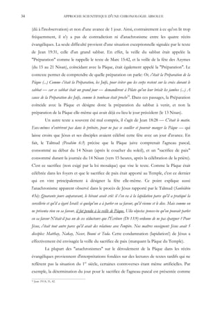 34                              APPROCHE SCIENTIFIQUE D'UNE CHRONOLOGIE ABSOLUE


     (dû à l'inobservation) et non d'une avance de 1 jour. Ainsi, contrairement à ce qu'on lit trop
     fréquemment, il n'y a pas de contradiction ni d'anachronisme entre les quatre récits
     évangéliques. La seule difficulté provient d'une situation exceptionnelle signalée par le texte
     de Jean 19:31, celle d'un grand sabbat. En effet, la veille du sabbat était appelée la
     "Préparation" comme le rappelle le texte de Marc 15:42, et la veille de la fête des Azymes
     (du 15 au 21 Nisan), coïncidant avec la Pâque, était également appelé la "Préparation". Le
     contexte permet de comprendre de quelle préparation on parle: Or, c'était la Préparation de la
     Pâque (...) Comme c'était la Préparation, les Juifs, pour éviter que les corps restent sur la croix durant le
     sabbat — car ce sabbat était un grand jour — demandèrent à Pilate qu'on leur brisât les jambes (...) A
     cause de la Préparation des Juifs, comme le tombeau était proche32. Dans ces passages, la Préparation
     coïncide avec la Pâque et désigne donc la préparation du sabbat à venir, et non la
     préparation de la Pâque elle-même qui avait déjà eu lieu le jour précédent (le 13 Nisan).
                   Un autre texte a souvent été mal compris, il s'agit de Jean 18:28 — C'était le matin.
     Eux-mêmes n'entrèrent pas dans le prétoire, pour ne pas se souiller et pouvoir manger la Pâque — qui
     laisse croire que Jésus et ses disciples avaient célébré cette fête avec un jour d'avance. En
     fait, le Talmud (Pesahim 6:3) précise que la Pâque juive comprenait l'agneau pascal,
     consommé au début du 14 Nisan (après le coucher du soleil), et un "sacrifice de paix"
     consommé durant la journée du 14 Nisan (vers 15 heures, après la célébration de la prière).
     C'est ce sacrifice (non exigé par la loi mosaïque) que vise le texte. Comme la Pâque était
     célébrée dans les foyers et que le sacrifice de paix était apporté au Temple, c'est ce dernier
     qui en vint principalement à désigner la fête elle-même. Ce point explique aussi
     l'anachronisme apparent observé dans le procès de Jésus rapporté par le Talmud (Sanhédrin
     43a): Quarante jours auparavant, le héraut avait crié: il s'en va à la lapidation parce qu'il a pratiqué la
     sorcellerie et qu'il a égaré Israël: si quelqu'un a à parler en sa faveur, qu'il vienne et le dise. Mais comme on
     ne présenta rien en sa faveur, il fut pendu à la veille de Pâque. Ulla objecta: penses-tu qu'on pouvait parler
     en sa faveur N'était-il pas un de ces séducteurs que l'Écriture (Dt 13:9) ordonne de ne pas épargner ? Pour
     Jésus, c'était tout autre parce qu'il avait des relations avec l'empire. Nos maîtres enseignent: Jésus avait 5
     disciples: Matthay, Nakay, Neser, Bouni et Toda. Cette condamnation (lapidation!) de Jésus a
     effectivement été envisagée la veille du sacrifice de paix (marquant la Pâque du Temple).
                   La plupart des "anachronismes" sur le déroulement de la Pâque dans les récits
     évangéliques proviennent d'interprétations fondées sur des lectures de textes tardifs qui ne
     reflètent pas la situation du 1er siècle, certaines controverses étant même artificielles. Par
     exemple, la détermination du jour pour le sacrifice de l'agneau pascal est présentée comme
     32   Jean 19:14, 31, 42.
 