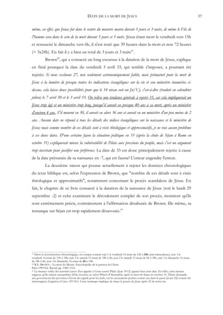 DATE DE LA MORT DE JESUS                                                                      37


même, en effet, que Jonas fut dans le ventre du monstre marin durant 3 jours et 3 nuits, de même le Fils de
l'homme sera dans le sein de la mort durant 3 jours et 3 nuits. Jésus étant mort le vendredi vers 15h
et ressuscité le dimanche vers 6h, il n'est resté que 39 heures dans la mort et non 72 heures
(= 3x24h). En fait il y a bien un total de 3 jours et 3 nuits41.
           Brown42, qui a consacré un long excursus à la datation de la mort de Jésus, explique
en final pourquoi la date du vendredi 3 avril 33, qui semble s'imposer, a pourtant été
rejetée: Si nous excluons 27, non seulement astronomiquement faible, mais prématuré pour la mort de
Jésus à la lumière de presque toutes les indications évangéliques sur la vie et son ministère énumérées ci-
dessus, cela laisse deux possibilités pour que le 14 nisan soit un Jn/Vj, c'est-à-dire (traduit en calendrier
julien) le 7 avril 30 et le 3 avril 33. On relève une tendance générale à rejeter 33, car cela impliquerait un
Jésus trop âgé et un ministère trop long, puisqu'il aurait eu presque 40 ans à sa mort, après un ministère
d'environ 4 ans. S'il mourut en 30, il aurait eu alors 36 ans et aurait eu un ministère d'un peu moins de 2
ans. Aucune date ne répond à tous les détails des indices évangéliques sur la naissance et le ministère de
Jésus; mais comme nombre de ces détails sont à visée théologique et approximatifs, je ne vois aucun problème
à ces deux dates. D'une certaine façon la situation politique en 33 (après la chute de Séjan à Rome en
octobre 31) expliquerait mieux la vulnérabilité de Pilate aux pressions du peuple, mais c'est un argument
trop incertain pour justifier une préférence. La date de 33 est donc principalement rejetée à cause
de la date présumée de sa naissance en -7, qui est fausse! L'erreur engendre l'erreur.
           La deuxième raison qui pousse actuellement à rejeter les données chronologiques
du texte biblique est, selon l'expression de Brown, que "nombre de ces détails sont à visée
théologique et approximatifs", notamment concernant le procès scandaleux de Jésus. En
fait, le chapitre de ce livre consacré à la datation de la naissance de Jésus (soit le lundi 29
septembre -2) et celui examinant le déroulement complet de son procès, montrent qu'ils
sont extrêmement précis, contrairement à l'affirmation désabusée de Brown. De même, sa
remarque sur Séjan est trop rapidement désavouée.43




41 Selon la reconstitution chronologique, on compte comme nuit 1 le vendredi 14 nisan de 12h à 15h (nuit miraculeuse); jour 1 le
vendredi 14 nisan de 15h à 18h; nuit 2 le samedi 15 nisan de 18h à 6h; jour 2 le samedi 15 nisan de 6h à 18h, nuit 3 le dimanche 16 nisan
de 18h à 6h; jour 3 le dimanche 16 nisan de 6h à 18h.
42 R.E. BROWN – La mort du Messie. Encyclopédie de la passion du Christ.

Paris 1994 Éd. Bayard pp. 1485-1516.
43 La menace voilée des autorités juives d'en appeler à César contre Pilate (Jean 19:12) appuie bien cette date. En effet, cette menace

suppose qu'ils étaient susceptibles d'être écoutés; or, selon Philon d'Alexandrie, après la mort de Séjan en octobre 31, Tibère demanda
aux gouverneurs des provinces d'avoir des égards pour les Juifs, car les accusations portées contre eux dans le passé [avant 32] avaient été
mensongères (Légation à Caius 159-161). Cette remarque implique de situer le procès de Jésus après 32 de notre ère.
 