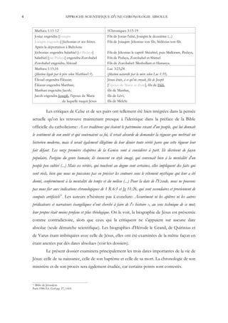 4                               APPROCHE SCIENTIFIQUE D'UNE CHRONOLOGIE ABSOLUE


         Mathieu 1:11-12                                     1Chroniques 3:15-19
         Josias engendra [Joaiqim                            Fils de Josias l'aîné, Joaiqim le deuxième (...)
         Joaiqim engendra] Jéchonias et ses frères.          Fils de Joiaqim: Jékonias son fils, Sédécias son fils.
         Après la déportation à Babylone
         Jéchonias engendra Salathiel [et Pedaya]            Fils de Jékonias le captif: Shéaltiel, puis Malkiram, Pedaya,
         Salathiel [par Pedaya] engendra Zorobabel           Fils de Pedaya, Zorobabel et Shimeï
         Zorobabel engendra Abioud                           Fils de Zorobabel: Meshullam et Hananya
         Mathieu 1:15,16                                     Luc 3:23,24
         (filiation légale par le père selon Matthieu1:1).   (filiation naturelle par la mère selon Luc 1:35).
         Élioud engendra Éléazar;                            Jésus était, à ce qu'on croyait, fils de Joseph
         Éléazar engendra Matthan;                           [l'époux de Marie et donc], fils de Héli,
         Matthan engendra Jacob;                             fils de Matthat,
         Jacob engendra Joseph, l'époux de Marie             fils de Lévi,
                                  de laquelle naquit Jésus   fils de Melchi

                  Les critiques de Celse et de ses pairs ont tellement été bien intégrées dans la pensée
    actuelle qu'on les retrouve maintenant presque à l'identique dans la préface de la Bible
    officielle du catholicisme: A ces traditions qui étaient le patrimoine vivant d'un peuple, qui lui donnait
    le sentiment de son unité et qui soutenaient sa foi, il serait absurde de demander la rigueur que mettrait un
    historien moderne, mais il serait également illégitime de leur dénier toute vérité parce que cette rigueur leur
    fait défaut. Les onze premiers chapitres de la Genèse sont à considérer à part. Ils décrivent de façon
    populaire, l'origine du genre humain; ils énoncent en style imagé, qui convenait bien à la mentalité d'un
    peuple peu cultivé (...) Mais ces vérités, qui touchent au dogme sont certaines, elles impliquent des faits qui
    sont réels, bien que nous ne puissions pas en préciser les contours sous le vêtement mythique qui leur a été
    donné, conformément à la mentalité du temps et du milieu (...) Pour la date de l'Exode, nous ne pouvons
    pas nous fier aux indications chronologiques de 1 R 6:1 et Jg 11:26, qui sont secondaires et proviennent de
    computs artificiels11. Les auteurs n'hésitent pas à conclure: Assurément ni les apôtres ni les autres
    prédicateurs et narrateurs évangéliques n'ont cherché à faire de l'« histoire », au sens technique de ce mot;
    leur propos était moins profane et plus théologique. On le voit, la biographie de Jésus est présentée
    comme contradictoire, alors que ceux qui la critiquent ne s'appuient sur aucune date
    absolue (seule démarche scientifique). Les biographies d'Hérode le Grand, de Quirinius et
    de Varus étant imbriquées avec celle de Jésus, elles ont été examinées de la même façon en
    étant ancrées par des dates absolues (voir les dossiers).
                  Le présent dossier examinera principalement les trois dates importantes de la vie de
    Jésus: celle de sa naissance, celle de son baptême et celle de sa mort. La chronologie de son
    ministère et de son procès sera également étudiée, car certains points sont contestés.


    11Bible de Jérusalem
    Paris 1986 Éd. Cerf pp. 27, 1410.
 