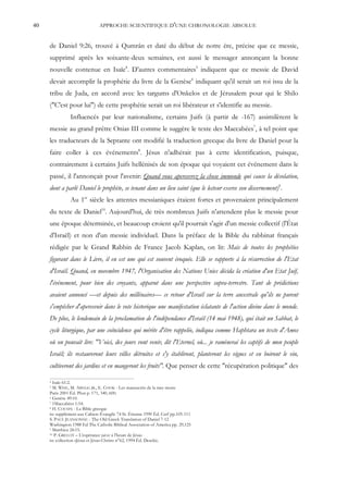40                             APPROCHE SCIENTIFIQUE D'UNE CHRONOLOGIE ABSOLUE


     de Daniel 9:26, trouvé à Qumrân et daté du début de notre ère, précise que ce messie,
     supprimé après les soixante-deux semaines, est aussi le messager annonçant la bonne
     nouvelle contenue en Isaïe4. D'autres commentaires5 indiquent que ce messie de David
     devait accomplir la prophétie du livre de la Genèse6 indiquant qu'il serait un roi issu de la
     tribu de Juda, en accord avec les targums d'Onkelos et de Jérusalem pour qui le Shilo
     ("C'est pour lui") de cette prophétie serait un roi libérateur et s'identifie au messie.
                Influencés par leur nationalisme, certains Juifs (à partir de -167) assimilèrent le
     messie au grand prêtre Onias III comme le suggère le texte des Maccabées7, à tel point que
     les traducteurs de la Septante ont modifié la traduction grecque du livre de Daniel pour la
     faire coller à ces événements8. Jésus n'adhérait pas à cette identification, puisque,
     contrairement à certains Juifs hellénisés de son époque qui voyaient cet événement dans le
     passé, il l'annonçait pour l'avenir: Quand vous apercevrez la chose immonde qui cause la désolation,
     dont a parlé Daniel le prophète, se tenant dans un lieu saint (que le lecteur exerce son discernement)9.
                Au 1er siècle les attentes messianiques étaient fortes et provenaient principalement
     du texte de Daniel10. Aujourd'hui, de très nombreux Juifs n'attendent plus le messie pour
     une époque déterminée, et beaucoup croient qu'il pourrait s'agir d'un messie collectif (l'État
     d'Israël) et non d'un messie individuel. Dans la préface de la Bible du rabbinat français
     rédigée par le Grand Rabbin de France Jacob Kaplan, on lit: Mais de toutes les prophéties
     figurant dans le Livre, il en est une qui est souvent évoquée. Elle se rapporte à la résurrection de l'Etat
     d'Israël. Quand, en novembre 1947, l'Organisation des Nations Unies décida la création d'un Etat Juif,
     l'événement, pour bien des croyants, apparut dans une perspective supra-terrestre. Tant de prédictions
     avaient annoncé —et depuis des millénaires— ce retour d'Israël sur la terre ancestrale qu'ils ne purent
     s'empêcher d'apercevoir dans le vote historique une manifestation éclatante de l'action divine dans le monde.
     De plus, le lendemain de la proclamation de l'indépendance d'Israël (14 mai 1948), qui était un Sabbat, le
     cycle liturgique, par une coïncidence qui mérite d'être rappelée, indiqua comme Haphtara un texte d'Amos
     où on pouvait lire: "Voici, des jours vont venir, dit l'Eternel, où... je ramènerai les captifs de mon peuple
     Israël; ils restaureront leurs villes détruites et s'y établiront, planteront les vignes et en boiront le vin,
     cultiveront des jardins et en mangeront les fruits". Que penser de cette "récupération politique" des

     4 Isaïe 61:2.
     5 M. WISE, M. ABEGG JR., E. COOK - Les manuscrits de la mer morte
     Paris 2001 Éd. Plon p. 171, 340, 600.
     6 Genèse 49:10.
     7 1Maccabées 1:54.
     8 H. C OUSIN - La Bible grecque

     in: supplément aux Cahiers Évangile 74 St. Étienne 1990 Éd. Cerf pp.105-111
     S. PACE JEANSONNE - The Old Greek Translation of Daniel 7-12
     Washington 1988 Ed The Catholic Biblical Association of America pp. 29,125
     9 Matthieu 24:15.
     10 P. GRELOT – L'espérance juive à l'heure de Jésus

     in: collection «Jésus et Jésus-Christ» n°62, 1994 Éd. Desclée.
 