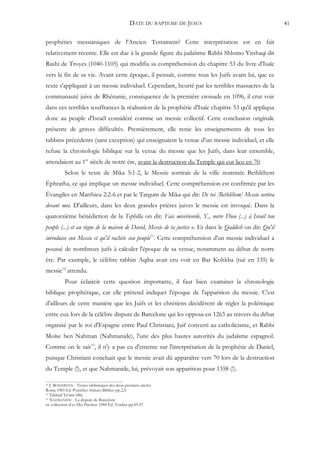 DATE DU BAPTEME DE JESUS                                  41


prophéties messianiques de l'Ancien Testament? Cette interprétation est en fait
relativement récente. Elle est due à la grande figure du judaïsme Rabbi Shlomo Yitshaqi dit
Rashi de Troyes (1040-1105) qui modifia sa compréhension du chapitre 53 du livre d'Isaïe
vers la fin de sa vie. Avant cette époque, il pensait, comme tous les Juifs avant lui, que ce
texte s'appliquait à un messie individuel. Cependant, heurté par les terribles massacres de la
communauté juive de Rhénanie, conséquence de la première croisade en 1096, il crut voir
dans ces terribles souffrances la réalisation de la prophétie d'Isaïe chapitre 53 qu'il appliqua
donc au peuple d'Israël considéré comme un messie collectif. Cette conclusion originale
présente de graves difficultés. Premièrement, elle renie les enseignements de tous les
rabbins précédents (sans exception) qui enseignaient la venue d'un messie individuel, et elle
refuse la chronologie biblique sur la venue du messie que les Juifs, dans leur ensemble,
attendaient au 1er siècle de notre ère, avant la destruction du Temple qui eut lieu en 70.
           Selon le texte de Mika 5:1-2, le Messie sortirait de la ville nommée Bethléhem
Éphratha, ce qui implique un messie individuel. Cette compréhension est confirmée par les
Évangiles en Matthieu 2:2-6 et par le Targum de Mika qui dit: De toi [Bethléhem] Messie sortira
devant moi. D'ailleurs, dans les deux grandes prières juives le messie est invoqué. Dans la
quatorzième bénédiction de la Tephilla on dit: Fais miséricorde, Y., notre Dieu (...) à Israël ton
peuple (...) et au règne de la maison de David, Messie de ta justice ». Et dans le Qaddish on dit: Qu'il
introduise son Messie et qu'il rachète son peuple11. Cette compréhension d'un messie individuel a
poussé de nombreux juifs à calculer l'époque de sa venue, notamment au début de notre
ère. Par exemple, le célèbre rabbin Aqiba avait cru voir en Bar Kohkba (tué en 135) le
messie12 attendu.
           Pour éclaircir cette question importante, il faut bien examiner la chronologie
biblique prophétique, car elle prétend indiquer l'époque de l'apparition du messie. C'est
d'ailleurs de cette manière que les Juifs et les chrétiens décidèrent de régler la polémique
entre eux lors de la célèbre dispute de Barcelone qui les opposa en 1263 au travers du débat
organisé par le roi d'Espagne entre Paul Christiani, Juif converti au catholicisme, et Rabbi
Moïse ben Nahman (Nahmanide), l'une des plus hautes autorités du judaïsme espagnol.
Comme on le sait13, il n'y a pas eu d'entente sur l'interprétation de la prophétie de Daniel,
puisque Christiani concluait que le messie avait dû apparaître vers 70 lors de la destruction
du Temple (!), et que Nahmanide, lui, prévoyait son apparition pour 1358 (!).

11 J. BONSIRVEN - Textes rabbiniques des deux premiers siècles
Roma 1985 Ed. Pontifico Istituto Biblico pp.2,3.
12 Talmud Ta‘anit 68d.
13 NAHMANIDE - La dispute de Barcelone

in: collection «Les Dix Paroles» 1984 Éd. Verdier pp.45-47.
 