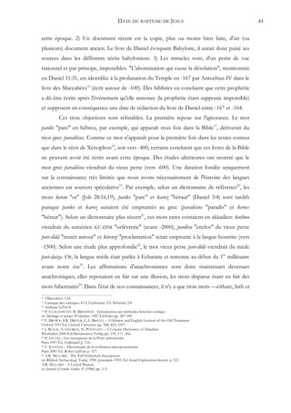 DATE DU BAPTEME DE JESUS                           43


cette époque. 2) Un document récent est la copie, plus ou moins bien faite, d'un (ou
plusieurs) document ancien. Le livre de Daniel évoquant Babylone, il aurait donc puisé ses
sources dans les différents récits babyloniens. 3) Les miracles sont, d'un point de vue
rationnel et par principe, impossibles. "L'abomination qui cause la désolation", mentionnée
en Daniel 11:31, est identifiée à la profanation du Temple en -167 par Antochius IV dans le
livre des Maccabées16 (écrit autour de -100). Des biblistes en concluent que cette prophétie
a dû être écrite après l'événement qu'elle annonce (la prophétie étant supposée impossible)
et supposent en conséquence une date de rédaction du livre de Daniel entre -167 et -164.
          Ces trois objections sont réfutables. La première repose sur l'ignorance. Le mot
pardés "parc" en hébreu, par exemple, qui apparaît trois fois dans la Bible17, dériverait du
mot grec paradéisos. Comme ce mot n'apparaît pour la première fois dans les textes connus
que dans le récit de Xénophon18, soit vers -400, certains concluent que ces livres de la Bible
ne peuvent avoir été écrits avant cette époque. Des études ultérieures ont montré que le
mot grec paradéisos viendrait du vieux perse (vers -600). Une datation fondée uniquement
sur la connaissance très limitée que nous avons nécessairement de l'histoire des langues
anciennes est souvent spéculative19. Par exemple, selon un dictionnaire de référence20, les
mots ketem "or" (Job 28:16,19), pardes "parc" et karoz "héraut" (Daniel 3:4) sont tardifs
puisque pardes et karoz auraient été empruntés au grec (paradeisos "paradis" et kerux
"héraut"). Selon un dictionnaire plus récent21, ces mots rares existaient en akkadien: kutîmu
viendrait du sumérien KU-DIM "orfèvrerie" (avant -2000), pardêsu "enclos" du vieux perse
pari-dîdâ "muret autour" et kirenzi "proclamation" serait emprunté à la langue hourrite (vers
-1500). Selon une étude plus approfondie22, le mot vieux perse pari-dîdâ viendrait du mède
pari-daiza. Or, la langue mède était parlée à Ecbatane et remonte au début du 1er millénaire
avant notre ère23. Les affirmations d'anachronismes sont donc maintenant devenues
anachroniques, elles reposaient en fait sur une illusion, les mots disparus étant en fait des
mots hibernants24. Dans l'état de nos connaissances, il n'y a que trois mots —cithare, luth et
16 1Maccabées 1:54.
17 Cantique des cantiques 4:13; Ecclésiaste 2:5; Néhémie 2:8.
18 Anabase 6,29,4-8.
19 P. GUILLEMETTE M. BRISEBOIS - Introduction aux méthodes historico-critique

in: Héritage et projet 35 Québec 1987 Éd.Fides pp. 287-300
20 F. BROWN, S.R. DRIVER, C.A. BRIGGS – A Hebrew and English Lexicon of the Old Testament

Oxford 1951 Ed. Oxford University pp. 508, 825, 1097.
21 J. BLACK, A. GEORGE, N. POSTGATE – A Concise Dictionary of Akkadian

Wiesbaden 2000 Ed.Harrassowitz Verlag pp. 159, 171, 266.
22 P. LECOQ – Les inscriptions de la Perse achéménide

Paris 1997 Éd. Gallimard p. 116.
23 F. JOANNES – Dictionnaire de la civilisation mésopotamienne

Paris 2001 Éd. Robet Laffont p. 517.
24 A.R. MILLARD - The Tell Fekheriyeh Inscriptions

in: Biblical Archaeology Today 1990. Jerusalem 1993, Ed. Israel Exploration Society p. 523
A.R. MILLARD - A Lexical Illusion
in: Journal of Semitic Studies 31 (1986) pp. 1-3.
 