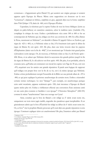 44                              APPROCHE SCIENTIFIQUE D'UNE CHRONOLOGIE ABSOLUE


     cornemuse— n'apparaissant qu'en Daniel 3:5, qui auraient une origine grecque et seraient
     apparus après l'époque de Platon. Même cette supposition est douteuse car le mot
     "cornemuse", sûmponyâ en hébreu, sumphônia en grec, apparaît déjà sous la forme sumphônos
     dans l'Ode Pythique 1:70, datée de -460, soit à l'époque d'Esdras.
                Cependant, la réécriture par le copiste Esdras de tous les livres bibliques (écrits au
     départ en paléo-hébreu) en caractères araméens, selon la tradition juive (Sanhédrin 21b),
     complique la critique du texte. Esdras a probablement vécu entre 500 et 400 et fut un
     contemporain de Néhémie qui, lui, rédigea son livre aux environs de -400. En effet, Darius
     le Perse, mentionné en Néhémie25, est identifié à Darius II (appelé Ochos ou Nothos), qui
     régna de -423 à -405; or, si Néhémie relate ce fait, il l'a forcément écrit après le début du
     règne de Darius II, soit après -423. De plus, dans une lettre trouvée dans les papyrus
     d'Éléphantine (datée vers la fin de -408)26, il est mentionné que Yohanân était grand prêtre
     à Jérusalem à cette époque. Or, de nouveau, si Néhémie relate ce fait, il a dû l'écrire après -
     408. Donc, si on admet que Néhémie décrit la succession des grands prêtres jusqu'à la fin
     du règne de Darius II, il a dû achever son livre après -405. De plus, il est probable, selon la
     coutume juive, qu'Esdras ait commencé son travail de copiste vers l'âge de 30 ans, soit vers
     -470, acquérant avec les années une grande réputation. Il paraît aussi logique de supposer
     qu'il rédigea son propre livre vers la fin de sa vie, soit à la même époque que Néhémie.
     Esdras a donc probablement recopié l'ensemble de la Bible sur une période allant de -470 à
     -400, ce qui peut expliquer la présence anachronique de certains mots. Esdras a réactualisé
     certains termes techniques. Le mot "darique27", par exemple, est anachronique puisque
     cette unité monétaire, apparue seulement après -520, était inconnue à l'époque de David
     quatre siècles plus tôt. Esdras a visiblement effectué une conversion d'une ancienne unité
     en une autre plus courante et familière à son époque28. L'historien Xénophon29 (428-355)
     commet le même "anachronisme" dans son ouvrage sur Cyrus!
                Ainsi, conclure que le livre de Daniel a été rédigé au 2e siècle avant notre ère,
     uniquement sur trois mots jugés tardifs, engendre des paradoxes quasi inexplicables. Il est
     généralement admis que le livre d'Ézéchiel fut rédigé au début du 6e siècle avant notre ère.
     Or, ce livre30 cite le prophète Daniel, prouvant qu'il avait déjà une grande réputation à cette
     époque. Comment expliquer alors cet anachronisme? De plus, l'araméen utilisé par Daniel
     25 Néhémie 12:22.
     26 A. COWLEY -Aramaic Papyri of the Fifth Century B.C.
     Oxford 1923 N°30-31, pp.108-122
     27 1Chroniques 29:7.
     28 Esdras 8:27. Certaines unités monétaires n'ont pas été converties, comme la qésitah en Genèse 33:19, Josué 24:32 et Job 42:11, ce qui

     est une source d'incertitude dans les traductions modernes (la Septante suppose que la qésitah valait "1 agneau").
     29 Cyropédie V:2.
     30 Ezéchiel 14:14,20; 28:3.
 