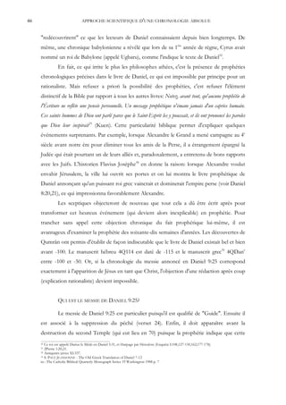 46                             APPROCHE SCIENTIFIQUE D'UNE CHRONOLOGIE ABSOLUE


     "redécouvrirent" ce que les lecteurs de Daniel connaissaient depuis bien longtemps. De
     même, une chronique babylonienne a révélé que lors de sa 1ère année de règne, Cyrus avait
     nommé un roi de Babylone (appelé Ugbaru), comme l'indique le texte de Daniel32.
                En fait, ce qui irrite le plus les philosophes athées, c'est la présence de prophéties
     chronologiques précises dans le livre de Daniel, ce qui est impossible par principe pour un
     rationaliste. Mais refuser a priori la possibilité des prophéties, c'est refuser l'élément
     distinctif de la Bible par rapport à tous les autres livres: Notez, avant tout, qu'aucune prophétie de
     l'Écriture ne reflète une pensée personnelle. Un message prophétique n'émane jamais d'un caprice humain.
     Ces saints hommes de Dieu ont parlé parce que le Saint-Esprit les y poussait, et ils ont prononcé les paroles
     que Dieu leur inspirait33 (Kuen). Cette particularité biblique permet d'expliquer quelques
     événements surprenants. Par exemple, lorsque Alexandre le Grand a mené campagne au 4e
     siècle avant notre ère pour éliminer tous les amis de la Perse, il a étrangement épargné la
     Judée qui était pourtant un de leurs alliés et, paradoxalement, a entretenu de bons rapports
     avec les Juifs. L'historien Flavius Josèphe34 en donne la raison: lorsque Alexandre voulut
     envahir Jérusalem, la ville lui ouvrit ses portes et on lui montra le livre prophétique de
     Daniel annonçant qu'un puissant roi grec vaincrait et dominerait l'empire perse (voir Daniel
     8:20,21), ce qui impressionna favorablement Alexandre.
                Les sceptiques objecteront de nouveau que tout cela a dû être écrit après pour
     transformer cet heureux événement (qui devient alors inexplicable) en prophétie. Pour
     trancher sans appel cette objection chronique du fait prophétique lui-même, il est
     avantageux d'examiner la prophétie des soixante-dix semaines d'années. Les découvertes de
     Qumrân ont permis d'établir de façon indiscutable que le livre de Daniel existait bel et bien
     avant -100. Le manuscrit hébreu 4Q114 est daté de -115 et le manuscrit grec35 4QDanc
     entre -100 et -50. Or, si la chronologie du messie annoncé en Daniel 9:25 correspond
     exactement à l'apparition de Jésus en tant que Christ, l'objection d'une rédaction après coup
     (explication rationaliste) devient impossible.


                QUI EST LE MESSIE DE DANIEL 9:25?

                Le messie de Daniel 9:25 est particulier puisqu'il est qualifié de "Guide". Ensuite il
     est associé à la suppression du péché (verset 24). Enfin, il doit apparaître avant la
     destruction du second Temple (qui eut lieu en 70) puisque la prophétie indique que cette
     32 Ce roi est appelé Darius le Mède en Daniel 5:31, et Harpage par Hérodote (Enquête I:108,127-130,162,177-178).
     33 2Pierre 1:20,21.
     34 Antiquités juives XI:337.
     35 S. PACE JEANSONNE - The Old Greek Translation of Daniel 7-12

     in : The Catholic Biblical Quarterly Monograph Series 19 Washington 1988 p. 7
 