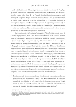 DATE DU BAPTEME DE JESUS                                                                          47


période précédant le messie débuterait par la reconstruction de Jérusalem et du Temple, et
qu'une fois le messie venu le Sanctuaire serait détruit (verset 26). Conscient de la difficulté à
identifier le grand prêtre Onias III à un Prince, la Bible du rabbinat français suppose que le
messie guide (ou prince) désigne ici un autre messie et propose Cyrus qui fut effectivement
un roi (ou prince) qualifié de messie (ou oint) en Isaïe 45:1. Nahmanide croyait que le
messie prince désignait plutôt Zeroubabèl puisqu'il avait été le premier gouverneur de Juda,
et il citait le passage des Psaumes 105:15 où Dieu dit: Ne touchez pas à mes messies [ou oints]
pour indiquer que Zeroubabèl pouvait être considéré comme un messie puisque ce terme
qualifie ceux qui sont oints ou désignés pour une mission.
            Les commentateurs juifs modernes36, incapables d'identifier clairement le prince de
Daniel 9:25, proposent au choix: Cyrus, Zeroubabèl ou Yéshoua fils de Yôtsadaq, même si
aucun ne correspond à la chronologie du livre de Daniel. De plus, ces commentateurs
préfèrent lire (en dépit de la grammaire): jusqu'à l'onction du prince » au lieu de la phrase
biblique habituelle: jusqu'à Messie remarquable. Enfin, par rapport à la chronologie qui ne
colle pas, ils concluent que c'est Daniel qui s'est trompé! Ces différentes identifications
comportent deux graves inconvénients. Premièrement, elles n'expliquent pas comment le
péché est supprimé depuis la mort d'un prince (dont la vie est en général mal connue) ni
comment la justice est rétablie. Ensuite, l'identification chronologique paraît manifestement
déficiente. Or, selon Daniel 9:2 et 9:22, cette prophétie a en effet été donnée pour effectuer
des calculs chronologiques précis et non de vagues supputations. La Bible du rabbinat
français traduit paradoxalement le texte de Daniel 9:25 par: Sache donc et comprends bien qu'à
partir du moment où fut donné l'ordre de recommencer à reconstruire Jérusalem jusqu'à un prince oint
(Cyrus) il y a sept semaines; et durant soixante-deux semaines [Jérusalem] sera de nouveau rebâtie. Une
note précise que les semaines désignent des semaines d'années, ce que tous les traducteurs
acceptent37. Cette traduction défie cependant le bon sens pour deux raisons:

 Premièrement elle laisse sous-entendre que Jérusalem serait reconstruite pendant une
      période de 434 ans (62 semaines, soit 62x7 ans). Cette interprétation du traducteur
      contredit le texte d'Esdras 6:14,15 fixant la date de fin de reconstruction du Temple
      dans la 6e année de Darius Ier, soit en -515, suivie de la fin de la reconstruction des
      murailles de Jérusalem dans la 20e année d'Artaxerxès Ier, selon Néhémie38.

36 H. GOLDWURM, N. SCHERMAN - Daniel, traduction et commentaires
Paris 2001 Éd. du Sceptre pp. 240-242, 260-263.
37 Cette conclusion découle des textes suivants: Tu compteras 7 semaines d'années, 7 fois 7 ans, c'est-à-dire le temps de 7 semaines d'années, 49 ans»

(Lévitique 25:8); «Vous avez reconnu le pays 40 jours. Chaque jour vaut une année: 40 ans vous porterez le poids de vos fautes»(Nombres 14:34); Je t'en
ai fixé la durée à un jour pour une année (Ezéchiel 4:6).
38 Néhémie 2:1; 6:15.
 