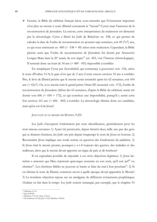 48                               APPROCHE SCIENTIFIQUE D'UNE CHRONOLOGIE ABSOLUE


      Ensuite, la Bible du rabbinat français laisse sous-entendre que l'événement important
          n'est plus un messie à venir (Daniel connaissait le "messie" Cyrus) mais l'annonce de la
          reconstruction de Jérusalem. Là encore, cette interprétation du traducteur est démentie
          par la chronologie. Cyrus a libéré les Juifs de Babylone en -538, ce qui permet de
          calculer la date de l'ordre de reconstruction en ajoutant sept semaines, soit 49 (7x7) ans,
          ce qui nous amènerait en -489 (= -538 + 49) selon cette traduction. Cependant, la Bible
          précise aussi que l'ordre de reconstruction de Jérusalem fut donné par Artaxerxès
          Longue-Main dans la 20e année de son règne39 (en -455, voir l'Annexe chronologique).
          Il resterait donc un écart de 34 ans (= 489 - 455) impossible à combler.
                En remplaçant Cyrus par Zeroubabèl, qui commença à gouverner vers -536, selon
     le texte d'Esdras 3:1-8, le gain n'est que de 2 ans; il reste encore environ 32 ans à combler.
     Pire, le livre de Daniel précise que le messie serait retranché après les 62 semaines, soit 434
     ans (= 62x7). Or, si ce messie était le grand prêtre Onias III (assassiné vers -172), l'ordre de
     reconstruction de Jérusalem (début des 62 semaines, d'après la Bible du rabbinat) aurait été
     donné vers 606 (= 434 + 172), ce qui constitue une impossibilité, puisqu'il y aurait cette
     fois environ 161 ans (= 606 - 445) à combler. La chronologie élimine donc ces candidats,
     mais qu'en est-il de Jésus?

                JESUS EST-IL LE MESSIE DE DANIEL 9:25?

                Les Juifs n'acceptent évidemment pas cette identification, généralement pour les
     trois raisons suivantes: 1) Ayant été persécutés, depuis bientôt deux mille ans, par des gens
     qui se disaient chrétiens, les Juifs ont pris depuis longtemps le nom de Jésus en horreur. 2)
     Reconnaître Jésus implique une totale remise en question des fondements du judaïsme. 3)
     Si Jésus était le messie promis, pourquoi y a-t-il toujours des guerres, des maladies et des
     malheurs, alors que le messie devait apporter un règne de paix et de bonheur?
                Il est cependant possible de répondre à ces trois objections légitimes: 1) Jésus lui-
     même a annoncé que Dieu rejetterait quiconque assassine en son nom, qu'il soit juif40 ou
     chrétien41. Les chrétiens fidèles ne peuvent se battre et faire du mal à leur prochain42. 2) Si
     on élimine le texte de Daniel, comment savoir à quelle époque devait apparaître le Messie?
     3) La troisième objection repose sur un amalgame de différents événements prophétiques
     s'étalant en fait dans le temps. Les Juifs avaient remarqué, par exemple, que le chapitre 53

     39 Néhémie 2:1-8.
     40 Jean 8:40,44.
     41 Matthieu 7:21-23; 1Jean 3:10,11.
     42 2Corinthiens 10:3,4; Jean 13:35; Matthieu 5:44,45.
 