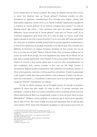 DATE DU BAPTEME DE JESUS                                        49


du livre d'Isaïe décrit un "messie souffrant". Par contre, les chapitres suivants (60 et 61) de
ce même livre décrivent aussi un "messie glorieux". Comment concilier ces deux
descriptions en apparence contradictoires? Pour résoudre cette énigme, certains Juifs
d'aujourd'hui supposent, comme on l'a vu, un "messie souffrant" représentant le peuple juif
et attendent un "messie glorieux". Ils en viennent à imaginer deux messies43. Les Juifs de
Qumrân étaient déjà arrivés à cette conclusion mais pour des raisons complètement
différentes. Ayant constaté que le "messie glorieux" serait aussi un "messie royal", ils en
concluaient logiquement qu'il devait venir de la tribu de Juda. Ce "messie royal" étant
appelé à prendre la tête d'un royaume de prêtres44, ils en ont conclu qu'il serait aussi prêtre.
Or, cela posait un problème insoluble puisqu'un Juif ne pouvait appartenir simultanément à
la tribu de Lévi (détentrice du privilège sacerdotal) et à la tribu de Juda. Pour résoudre cette
difficulté, les Esséniens ont supposé l'existence simultanée de deux messies: l'un issu de
Lévi et un autre issu de Juda45. Dans le Talmud (Sukka 52a), on disserte d'ailleurs sur un
messie qui serait fils de Joseph, tué avant l'apparition d'un messie fils de David, issu de
Juda. Juda et Joseph représentant, selon Ezéchiel 37:16, les deux parties d'Israël réunies. La
solution de recourir à deux messies plutôt qu'à un seul avec deux accomplissements est
bien compliquée, mais, surtout, contraire au bon sens car elle oblige (comme le
reconnaissent d'ailleurs certains commentateurs juifs modernes) à la conclusion suivante: Le
Messie arrivera quand tous seront justes; il arrivera quand tous seront pécheurs. Il viendra en grande pompe
et dans la gloire; il viendra dans la plus grande discrétion et dans le dénuement. Il viendra à une date fixe;
il peut venir à tout moment (...). Contradictoires et embarrassants sont les textes qui traitent cet apogée tant
attendu dans l'Histoire46. L'incohérence est évidente.
           En fait, la solution proposée par les Évangiles permet de résoudre ce paradoxe
apparent de façon bien plus simple. En effet, le droit à la prêtrise aaronique était
héréditaire47, comme le droit à la royauté. Cependant le droit à la prêtrise pouvait aussi être
obtenu directement de Dieu (cas exceptionnel), comme ce fut le cas pour Aaron ou pour
Melchisédech48. D'ailleurs, aucune prophétie ne mentionne que le messie devait apparaître
dans la tribu de Lévi. Par contre la Bible annonçait qu'il apparaîtrait dans la tribu de Juda
(selon Genèse 49:10). Étant dans l'incapacité d'expliquer le calcul proposé par le livre de

43 C. CHALIER, M. FAESSLER - Deux messies : fils de Juda, fils de Joseph
in: Judaïsme et christianisme l'écoute en partage, Paris 2001 Éd. Cerf pp. 307-345.
44 Exode 19:6.
45 M. WISE, M. ABEGG JR., E. COOK - Les manuscrits de la mer Morte

Paris 2001, Éd. Plon pp.171,340.
46 H. GOLDWURM, N. SCHERMAN - Daniel, traduction et commentaires

Paris 2001 Éd. du Sceptre p. XLVIII.
47 Nombres 3:6-9.
48 Hébreux 5:6; Psaumes 110:4.
 
