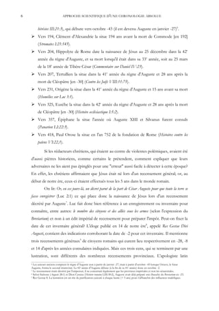 6                               APPROCHE SCIENTIFIQUE D'UNE CHRONOLOGIE ABSOLUE


         hérésies III:21:3), qui débute vers octobre -43 (il est devenu Auguste en janvier -27)6.
     Vers 194, Clément d'Alexandrie la situe 194 ans avant la mort de Commode [en 192]
         (Stromates I:21:145).
     Vers 204, Hippolyte de Rome date la naissance de Jésus au 25 décembre dans la 42e
         année du règne d'Auguste, et sa mort lorsqu'il était dans sa 33e année, soit au 25 mars
         de la 18e année de Tibère César (Commentaire sur Daniel IV:23).
     Vers 207, Tertullien la situe dans la 41e année du règne d'Auguste et 28 ans après la
         mort de Cléopâtre [en -30] (Contre les Juifs VIII:11:75).
     Vers 231, Origène la situe dans la 41e année du règne d'Auguste et 15 ans avant sa mort
         (Homélies sur Luc 3:1).
     Vers 325, Eusèbe la situe dans la 42e année du règne d'Auguste et 28 ans après la mort
         de Cléopâtre [en -30] (Histoire ecclésiastique I:5:2).
     Vers 357, Épiphane la situe l'année où Auguste XIII et Silvanus furent consuls
         (Panarion LI:22:3).
     Vers 418, Paul Orose la situe en l'an 752 de la fondation de Rome (Histoires contre les
         païens VI:22,1).

               Si les rédacteurs chrétiens, qui étaient au centre de violentes polémiques, avaient été
    d'aussi piètres historiens, comme certains le prétendent, comment expliquer que leurs
    adversaires ne les aient pas épinglés pour une "erreur" aussi facile à détecter à cette époque?
    En effet, les chrétiens affirmaient que Jésus était né lors d'un recensement général; or, au
    début de notre ère, ceux-ci étaient effectués tous les 5 ans dans le monde romain.
               On lit: Or, en ces jours-là, un décret parut de la part de César Auguste pour que toute la terre se
    fasse enregistrer (Luc 2:1) ce qui place donc la naissance de Jésus lors d'un recensement
    décrété par Auguste7. Luc fait donc bien référence à un enregistrement ou inventaire pour
    connaître, entre autres: le nombre des citoyens et des alliés sous les armes (selon l'expression du
    Breviarium) et non à un édit impérial de recensement pour préparer l'impôt. Peut-on fixer la
    date de cet inventaire général? L'éloge publié en 14 de notre ère8, appelé Res Gestae Divi
    Augusti, contient des indications corroborant la date de -2 pour cet inventaire. Il mentionne
    trois recensements généraux9 de citoyens romains qui eurent lieu respectivement en -28, -8
    et 14 d'après les années consulaires indiquées. Mais ces trois cens, qui se terminent par une
    lustration, sont différents des nombreux recensements provinciaux. L'apologiste latin
    6 Les auteurs anciens comptent le règne d'Auguste non à partir de janvier -27, mais à partir d'octobre -43 lorsque Octave, le futur
    Auguste, forma le second triumvirat. La 42e année d'Auguste débute (à la fin de sa 41e année) donc en octobre -2.
    7 Le recensement étant décrété par l'empereur, il ne concernait légalement que les provinces impériales et non les sénatoriales.
    8 Selon Suétone (Auguste 28:1) et Dion Cassius (Histoire romaine LIII:30:2), Auguste avait déjà préparé une ébauche du Breviarium en -23.
    9 Res Gestae 8. La lustration est un rite de purification exécuté à chaque lustre (= 5 ans) pour s'affranchir des influences maléfiques.
 