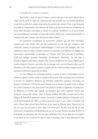 60                                  APPROCHE SCIENTIFIQUE D'UNE CHRONOLOGIE ABSOLUE


                   LA PROPHETIE: UN DEFI A LA RAISON

                   Paul Valéry a écrit: Le génie de Newton a consisté à dire que la lune tombe alors que tout le
     monde voit bien qu'elle ne tombe pas, exprimant par cette boutade que cet homme perspicace
     voyait bien au-delà de la simple observation du commun des mortels. C'est ce qui lui permit
     de prédire le comportement des éléments de l'univers qu'il pouvait observer. Finalement, la
     force d'une démarche scientifique se mesure à sa capacité "prédictive", et ce pouvoir peut
     être potentiellement redoutable. Un proverbe chinois affirme que: celui qui pourrait prédire les
     événements trois jours à l'avance serait riche pour des millions d'années.
                   Les prévisions scientifiques ne concernent toutefois que des faits techniques
     somme toute assez limités. Dès que des événements un tant soit peu complexes sont
     concernés, comme les prévisions météorologiques à trois jours par exemple, elles sont
     rapidement mises en échec. Certains hommes conscients de cette faiblesse ont imaginé une
     intervention suprahumaine en postulant un "sixième sens" pour résoudre le problème.
     Voilà qui explique pourquoi l'astrologie, pseudoscience divinatoire, fut tant mise à
     l'honneur depuis la plus haute antiquité. Elle s'avérera finalement tout autant faillible que la
     science moderne. Cicéron a pu écrire dès son époque sur le ton de l'humour dans son De
     Divinatione 2:24: Deux augures ne peuvent se regarder sans rire. Cette remarque ironique montre à
     quel point la divination paraissait peu fiable.
                   Le texte biblique, lui, reconnaît pourtant un pouvoir limité à la divination tout en
     mettant en garde le lecteur contre la tentation d'y recourir. Elle encourage aussi ses lecteurs
     à écouter les prophètes. Paradoxe qui demande explication: pourquoi encourager ses
     lecteurs à s'intéresser à l'avenir du genre humain tout en mettant en garde contre le danger
     de vouloir connaître le sien personnel? Cette position semble en apparence contradictoire.
     La différence est subtile, mais capitale. La divination peut certes annoncer l'avenir mais
     comporte souvent des erreurs. Ainsi, la femme médium d'En-Dor évoquée dans le livre
     biblique de Samuel est présentée comme réussissant à prédire plusieurs événements de la
     vie de Saül lorsqu'elle dit: [Dieu] a arraché la royauté de ta main [ce qui se réalisa] et l'a donnée à un
     autre, à David [idem]. Jéhovah livrera Israël avec toi aux mains des Philistins [idem]. Demain, toi et tes
     fils, vous serez avec moi parmi les morts [idem, à une erreur près!]. En fait, trois des fils de Saül
     furent tués70, le quatrième, Ish-Bosheth, resta en vie71. Le taux d'erreurs fut donc de 25%. Si
     l'exactitude est nécessaire, elle n'est pas jugée suffisante: S'il se lève au milieu de toi un prophète
     ou un [faiseur de] rêve, si vraiment il te donne un signe ou un présage, et que se réalise effectivement le signe

     70   1Samuel 28:17-19; 31:2.
     71   2Samuel 2:10.
 