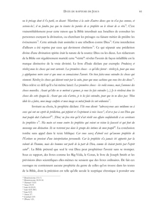 DATE DU BAPTEME DE JESUS                                                    61


ou le présage dont il t'a parlé, en disant: ‘Marchons à la suite d'autres dieux que tu n'as pas connus, et
servons-les’, il ne faudra pas que tu écoutes les paroles de ce prophète ou le rêveur de ce rêve72. C'est
vraisemblablement pour cette raison que la Bible interdisait aux Israélites de consulter les
personnes exerçant la divination, ou cherchant les présages ou faisant métier de prédire les
événements73. Cette attitude était assimilée à une rébellion contre Dieu74. Cette interdiction
d'ailleurs a été reprise par ceux qui devinrent chrétiens75. Ce qui séparait une prédiction
divine d'une divination spirite était la nature de la source: Dieu ou les dieux. Les rédacteurs
de la Bible ont régulièrement martelé cette "vérité": révéler l'avenir de façon infaillible est la
marque distinctive de la vraie divinité. Le livre d'Isaïe déclare par exemple: Produisez et
révélez-nous les choses qui vont survenir. Les premières choses - ce qu'elles furent - révélez-le, pour que nous
y appliquions notre cœur et que nous en connaissions l'avenir. Ou bien faites-nous entendre les choses qui
viennent. Révélez les choses qui doivent venir par la suite, pour que nous sachions que vous êtes des dieux76.
Dieu relève ce défi qu'il a lui-même lancé: Les premières choses - les voilà venues, mais j'annonce des
choses nouvelles. Avant qu'elles ne se mettent à germer, je vous les fais entendre (...) Je te révélerai donc les
choses dès cette époque-là. Avant que cela n'arrive, je te les fais entendre, pour que tu ne dises pas: ‘Mon
idole les a faites, mon image sculptée et mon image en métal fondu les ont ordonnées77.
          Invitant au choix, le prophète déclare: S'ils vous disent: “adressez-vous aux médiums ou à
ceux qui ont un esprit de prédiction, qui pépient et s'expriment à voix basse”, n'est-ce pas à son Dieu que
tout peuple doit s'adresser?78. [Dieu] ne fera rien qu'il n'ait révélé son affaire confidentielle à ses serviteurs
les prophètes »79. Ma main est venue contre les prophètes qui voient en vision la fausseté et qui font du
mensonge une divination. Ils ne resteront pas dans le groupe des intimes de mon peuple80. La conclusion
tombe sans appel dans le texte biblique: Car vous savez d'abord ceci: qu'aucune prophétie de
l'Écriture ne provient d'une interprétation personnelle. Car la prophétie n'a jamais été apportée par la
volonté de l'homme, mais des hommes ont parlé de la part de Dieu, comme ils étaient portés par l'esprit
saint81. La Bible prétend que seul le vrai Dieu peut prophétiser l'avenir sans se tromper.
Sous ce rapport, des livres comme les Rig-Véda, le Coran, le livre de Joseph Smith et les
prévisions dites scientifiques elles-mêmes ne seraient que des livres ordinaires. De fait ces
ouvrages ne contiennent aucune prophétie du genre de celles qu'on trouve dans les textes
de la Bible, dont la précision est telle qu'elle accule le sceptique chronique à postuler une
72 Deutéronome 13:1-3.
73 Deutéronome 18:10-14.
74 1Samuel 15:23.
75 Actes 19:19.
76 Isaïe 41:22,23.
77 Isaïe 42:9; 48:5.
78 Isaïe 8:19.
79 Amos 3:7.
80 Ezéchiel 13:9.
81 2Pierre 1:21.
 