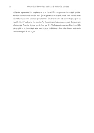 62                         APPROCHE SCIENTIFIQUE D'UNE CHRONOLOGIE ABSOLUE


     rédaction a posteriori. La prophétie ne peut être vérifiée que par une chronologie précise.
     Or celle des historiens actuels n'est que le produit d'un copier/coller, sans aucune étude
     scientifique des dates recopiées (aucune thèse n'a été consacrée à la chronologie depuis un
     siècle). Selon Fénelon: Le bon historien n'est d'aucun temps ni d'aucun pays. Autant dire que sans
     chronologie l'histoire n'existe pas, il n'y a que des fabulistes qui se croient historiens. Si la
     géographie et la chronologie sont bien les yeux de l'histoire, alors le bon historien aspire à être
     de tous les temps et de tous les pays.
 