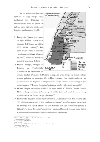 LE PROCES DE JESUS: SCANDALEUX, MAIS LEGAL!                             67


           Le cas le plus complexe était
celui de la Judée puisque deux
juridictions        très      différentes         se
chevauchaient: celle du préfet et
celle du grand prêtre. La situation de
la région était la suivante (en 33):


 Pomponius Flaccus, gouverneur
     de Syrie, résidait à Antioche et
     disposait de 4 légions (de 5000 à
     6000 soldats chacune)16. Les
     villes d'Azot, Jamnia et Phasaëlis
     , attribuées par Hérode à Salomé
     sa sœur17, avaient été rattachées
     ensuite à la province de Syrie.
 Hérode Philippe, tétrarque de
     Batanée,           de        Trachonitide,
     d'Auranitide, de Gaulanitide et
     d'Iturée résidait à Césarée de Philippe et disposait d'une troupe de soldats utilisés
     comme policiers ou douaniers. Ces soldats pouvaient être réquisitionnés par les
     gouverneurs en cas de guerre et intégrés comme troupe auxiliaire à côté des légions (au
     moins jusqu'en 47 de notre ère, puisqu'après cette date les Juifs en sont exemptés)18.
 Hérode Antipas, tétrarque de Galilée et de Pérée, résidait à Tibériade. Comme Hérode
     Philippe, il disposait lui aussi d'une troupe de soldats (juifs) qu'il a utilisée, par exemple,
     comme escorte lors de son voyage à Jérusalem19.
 Pilate, préfet de Judée, résidait habituellement à Césarée et disposait de 5 cohortes (de
     500 à 600 soldats chacune) et d'un escadron de cavalerie20 pour faire régner l'ordre dans
     sa province. Ces soldats étaient soit des Romains, soit des Samaritains recrutés à
     Sébasté21. Le texte des Actes22 mentionne vraisemblablement la Secunda Italica Civium
     Romanorum ainsi que la Prima Augusta qui stationnait à Jérusalem.

16 Légions: VI Ferrata, X Fretensis, III Gallica, XII Fulminata (après 18).
17 Antiquités juives XVII:189.
18 Antiquités juives XIV:202-204.
19 Luc 23:7-11.
20 Antiquités juives XIX:365. Escadron de cavalerie nommé Ala I Gemina Sebastenorum.
21 Guerre des Juifs II:52.
22 Actes 10:1; 21:31-32; 27:1.
 