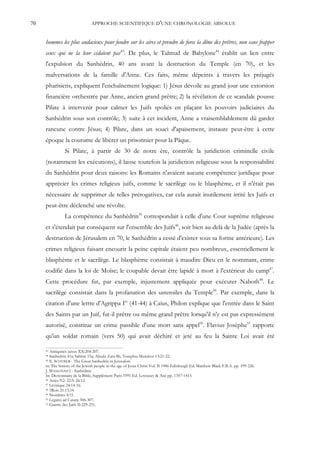70                              APPROCHE SCIENTIFIQUE D'UNE CHRONOLOGIE ABSOLUE


     hommes les plus audacieux pour fondre sur les aires et prendre de force la dîme des prêtres, non sans frapper
     ceux qui ne la leur cédaient pas43. De plus, le Talmud de Babylone44 établit un lien entre
     l'expulsion du Sanhédrin, 40 ans avant la destruction du Temple (en 70), et les
     malversations de la famille d'Anne. Ces faits, même dépeints à travers les préjugés
     pharisiens, expliquent l'enchaînement logique: 1) Jésus dévoile au grand jour une extorsion
     financière orchestrée par Anne, ancien grand prêtre; 2) la révélation de ce scandale pousse
     Pilate à intervenir pour calmer les Juifs spoliés en plaçant les pouvoirs judiciaires du
     Sanhédrin sous son contrôle; 3) suite à cet incident, Anne a vraisemblablement dû garder
     rancune contre Jésus; 4) Pilate, dans un souci d'apaisement, instaure peut-être à cette
     époque la coutume de libérer un prisonnier pour la Pâque.
                Si Pilate, à partir de 30 de notre ère, contrôle la juridiction criminelle civile
     (notamment les exécutions), il laisse toutefois la juridiction religieuse sous la responsabilité
     du Sanhédrin pour deux raisons: les Romains n'avaient aucune compétence juridique pour
     apprécier les crimes religieux juifs, comme le sacrilège ou le blasphème, et il n'était pas
     nécessaire de supprimer de telles prérogatives, car cela aurait inutilement irrité les Juifs et
     peut-être déclenché une révolte.
                La compétence du Sanhédrin45 correspondait à celle d'une Cour suprême religieuse
     et s'étendait par conséquent sur l'ensemble des Juifs46, soit bien au-delà de la Judée (après la
     destruction de Jérusalem en 70, le Sanhédrin a cessé d'exister sous sa forme antérieure). Les
     crimes religieux faisant encourir la peine capitale étaient peu nombreux, essentiellement le
     blasphème et le sacrilège. Le blasphème consistait à maudire Dieu en le nommant, crime
     codifié dans la loi de Moïse; le coupable devait être lapidé à mort à l'extérieur du camp47.
     Cette procédure fut, par exemple, injustement appliquée pour exécuter Naboth48. Le
     sacrilège consistait dans la profanation des ustensiles du Temple49. Par exemple, dans la
     citation d'une lettre d'Agrippa Ier (41-44) à Caius, Philon explique que l'entrée dans le Saint
     des Saints par un Juif, fut-il prêtre ou même grand prêtre lorsqu'il n'y est pas expressément
     autorisé, constitue un crime passible d'une mort sans appel50. Flavius Josèphe51 rapporte
     qu'un soldat romain (vers 50) qui avait déchiré et jeté au feu la Sainte Loi avait été

     43 Antiquités juives XX:204-207.
     44 Sanhédrin 41a; Sabbat 15a; Aboda Zara 8b, Tosephta Menahot 13:21-22.
     45 E. SCHÜRER - The Great Sanhedrin in Jerusalem

     in: The history of the Jewish people in the age of Jesus Christ Vol. II 1986 Edinburgh Ed. Matthew Black F.B.A. pp. 199-226.
     J. MASSONNET - Sanhédrin
     In: Dictionnaire de la Bible, Supplément Paris 1991 Ed. Letouzey & Ané pp. 1357-1413.
     46 Actes 9:2: 22:5: 26:12.
     47 Lévitique 24:14-16.
     48 1Rois 21:13,14.
     49 Nombres 4:15.
     50 Legatio ad Caium 306-307.
     51 Guerre des Juifs II:229-231.
 