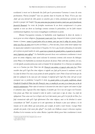 LE PROCES DE JESUS: SCANDALEUX, MAIS LEGAL!                                         71


condamné à mort sur la demande des Juifs par le procurateur Cumanus à cause de cette
profanation. Flavius Josèphe52 met ces paroles dans la bouche de Titus: N'est-ce pas vous
[Juifs] qui avez intercalé des stèles gravées en caractères grecs et latins, proclamant que personne ne doit
franchir ce parapet [du Temple]? Ne vous avons-nous pas permis de mettre à mort ceux qui le franchissent,
fussent-ils Romains?. Le texte de Josèphe mentionne là un droit exceptionnel à la peine
capitale et non un droit au lynchage comme certains le prétendent, car les Juifs étaient
extrêmement légalistes. Les textes évangéliques confirment ce point.
           Durant l'occupation romaine, le Sanhédrin avait légalement le droit de mettre à
mort pour un crime religieux: J'ai persécuté à mort cette Voie, chargeant de chaînes et jetant en prison
hommes et femmes, comme le grand prêtre m'en est témoin, ainsi que tout le collège des anciens. J'avais
même reçu d'eux des lettres pour les frères de Damas (...) Pour moi donc, j'avais estimé devoir employer tous
les moyens pour combattre le nom de Jésus le Nazaréen. Et c'est ce que j'ai fait à Jérusalem; j'ai moi-même
jeté en prison un grand nombre de saints, ayant reçu ce pouvoir des grands prêtres, et quand on les mettait à
mort, j'apportais mon suffrage53. Le Sanhédrin pouvait donc non seulement condamner à mort
pour un crime religieux, mais aussi exécuter la sentence comme cela ressort du dialogue
entre Pilate et le Sanhédrin au moment du procès de Jésus: Pilate sortit donc au-dehors, vers eux,
et il dit: Quelle accusation portez-vous contre cet homme? Ils lui répondirent: Si ce n'était pas un malfaiteur,
nous ne te l'aurions pas livré. Pilate leur dit: Prenez-le vous-mêmes, et jugez-le selon votre Loi [Pilate
considère donc qu'il s'agit d'un crime religieux et rappelle aux Juifs qu'ils peuvent le condamner sans lui]
Les Juifs lui dirent: Il ne nous est pas permis de mettre quelqu'un à mort [Pilate n'avait nul besoin que des
Juifs lui expliquent la loi, mais par cette remarque il comprend qu'il s'agit d'un crime civil qui est par
conséquent sous sa juridiction] Lorsqu'ils le virent, les grands prêtres et les gardes vociférèrent, disant:
Crucifie-le! Crucifie-le! Pilate leur dit: Prenez-le, vous, et crucifiez-le; car moi, je ne trouve pas en lui de
motif de condamnation [Pilate refuse de nouveau le classement du crime dans le registre civil comme les Juifs
le souhaitent, mais, s'agissant d'un crime religieux, il considère que c'est à eux de le juger et de l'exécuter.
Cela prouve que Pilate leur reconnaît le droit de mettre à mort pour ce type de crime]. Les Juifs lui
répliquèrent: Nous avons une Loi et d'après cette Loi il doit mourir, parce qu'il s'est fait fils de Dieu [Les
Juifs reconnaissent enfin qu'il s'agit effectivement d'un crime religieux, mais en lui dévoilant la nature
extraordinaire du "délit", ils jouent sur le côté superstitieux du Romain et font aussi référence à la loi
romaine sur les cultes illicites qui avait permis, par exemple, de mettre à mort Socrate]. Lorsque Pilate
entendit cette parole, il fut encore plus effrayé54. Les Juifs ont d'ailleurs essayé à diverses reprises
d'utiliser la loi romaine sur les cultes illicites (supertitio illicita) pour faire condamner à mort

52 Guerre des Juifs VI:125-126; Antiquités juives XV:417
53 Actes 22:4-5; 26:9-10.
54 Jean 18:29-31; 19:6-8.
 