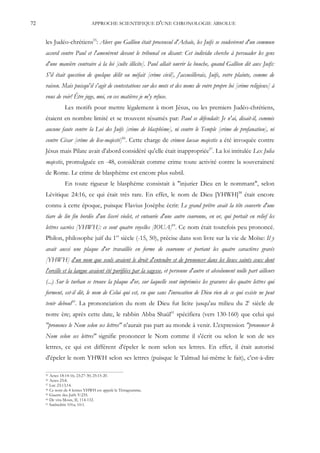 72                            APPROCHE SCIENTIFIQUE D'UNE CHRONOLOGIE ABSOLUE


     les Judéo-chrétiens55: Alors que Gallion était proconsul d'Achaïe, les Juifs se soulevèrent d'un commun
     accord contre Paul et l'amenèrent devant le tribunal en disant: Cet individu cherche à persuader les gens
     d'une manière contraire à la loi [culte illicite]. Paul allait ouvrir la bouche, quand Gallion dit aux Juifs:
     S'il était question de quelque délit ou méfait [crime civil], j'accueillerais, Juifs, votre plainte, comme de
     raison. Mais puisqu'il s'agit de contestations sur des mots et des noms de votre propre loi [crime religieux] à
     vous de voir! Être juge, moi, en ces matières je m'y refuse.
               Les motifs pour mettre légalement à mort Jésus, ou les premiers Judéo-chrétiens,
     étaient en nombre limité et se trouvent résumés par: Paul se défendait: Je n'ai, disait-il, commis
     aucune faute contre la Loi des Juifs [crime de blasphème], ni contre le Temple [crime de profanation], ni
     contre César [crime de lèse-majesté]56. Cette charge de crimen laesae majestis a été invoquée contre
     Jésus mais Pilate avait d'abord considéré qu'elle était inappropriée57. La loi intitulée Lex Julia
     majestis, promulguée en -48, considérait comme crime toute activité contre la souveraineté
     de Rome. Le crime de blasphème est encore plus subtil.
               En toute rigueur le blasphème consistait à "injurier Dieu en le nommant", selon
     Lévitique 24:16, ce qui était très rare. En effet, le nom de Dieu [YHWH]58 était encore
     connu à cette époque, puisque Flavius Josèphe écrit: Le grand prêtre avait la tête couverte d'une
     tiare de lin fin bordée d'un liseré violet, et entourée d'une autre couronne, en or, qui portait en relief les
     lettres sacrées [YHWH]: ce sont quatre voyelles [IOUA]59. Ce nom était toutefois peu prononcé.
     Philon, philosophe juif du 1er siècle (-15, 50), précise dans son livre sur la vie de Moïse: Il y
     avait aussi une plaque d'or travaillée en forme de couronne et portant les quatre caractères gravés
     [YHWH] d'un nom que seuls avaient le droit d'entendre et de prononcer dans les lieux saints ceux dont
     l'oreille et la langue avaient été purifiées par la sagesse, et personne d'autre et absolument nulle part ailleurs
     (...) Sur le turban se trouve la plaque d'or, sur laquelle sont imprimées les gravures des quatre lettres qui
     forment, est-il dit, le nom de Celui qui est, vu que sans l'invocation de Dieu rien de ce qui existe ne peut
     tenir debout60. La prononciation du nom de Dieu fut licite jusqu'au milieu du 2e siècle de
     notre ère; après cette date, le rabbin Abba Shaül61 spécifiera (vers 130-160) que celui qui
     "prononce le Nom selon ses lettres" n'aurait pas part au monde à venir. L'expression "prononcer le
     Nom selon ses lettres" signifie prononcer le Nom comme il s'écrit ou selon le son de ses
     lettres, ce qui est différent d'épeler le nom selon ses lettres. En effet, il était autorisé
     d'épeler le nom YHWH selon ses lettres (puisque le Talmud lui-même le fait), c'est-à-dire

     55 Actes 18:14-16; 23:27-30; 25:15-20.
     56 Actes 25:8.
     57 Luc 23:13,14.
     58 Ce nom de 4 lettres YHWH est appelé le Tétragramme.
     59 Guerre des Juifs V:235.
     60 De vita Mosis, II, 114-132.
     61 Sanhédrin 101a; 10:1.
 