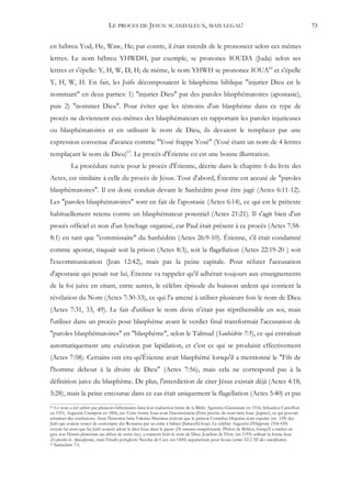 LE PROCES DE JESUS: SCANDALEUX, MAIS LEGAL!                                                                      73


en hébreu Yod, He, Waw, He; par contre, il était interdit de le prononcer selon ces mêmes
lettres. Le nom hébreu YHWDH, par exemple, se prononce IOUDA (Juda) selon ses
lettres et s'épelle: Y, H, W, D, H; de même, le nom YHWH se prononce IOUA62 et s'épelle
Y, H, W, H. En fait, les Juifs décomposaient le blasphème biblique "injurier Dieu en le
nommant" en deux parties: 1) "injurier Dieu" par des paroles blasphématoires (apostasie),
puis 2) "nommer Dieu". Pour éviter que les témoins d'un blasphème dans ce type de
procès ne deviennent eux-mêmes des blasphémateurs en rapportant les paroles injurieuses
ou blasphématoires et en utilisant le nom de Dieu, ils devaient le remplacer par une
expression convenue d'avance comme "Yosé frappe Yosé" (Yosé étant un nom de 4 lettres
remplaçant le nom de Dieu)63. Le procès d'Étienne en est une bonne illustration.
            La procédure suivie pour le procès d'Étienne, décrite dans le chapitre 6 du livre des
Actes, est similaire à celle du procès de Jésus. Tout d'abord, Étienne est accusé de "paroles
blasphématoires". Il est donc conduit devant le Sanhédrin pour être jugé (Actes 6:11-12).
Les "paroles blasphématoires" sont en fait de l'apostasie (Actes 6:14), ce qui est le prétexte
habituellement retenu contre un blasphémateur potentiel (Actes 21:21). Il s'agit bien d'un
procès officiel et non d'un lynchage organisé, car Paul était présent à ce procès (Actes 7:58-
8:1) en tant que "commissaire" du Sanhédrin (Actes 26:9-10). Étienne, s'il était condamné
comme apostat, risquait soit la prison (Actes 8:3), soit la flagellation (Actes 22:19-20 ) soit
l'excommunication (Jean 12:42), mais pas la peine capitale. Pour réfuter l'accusation
d'apostasie qui pesait sur lui, Étienne va rappeler qu'il adhérait toujours aux enseignements
de la foi juive en citant, entre autres, le célèbre épisode du buisson ardent qui contient la
révélation du Nom (Actes 7:30-33), ce qui l'a amené à utiliser plusieurs fois le nom de Dieu
(Actes 7:31, 33, 49). Le fait d'utiliser le nom divin n'était pas répréhensible en soi, mais
l'utiliser dans un procès pour blasphème avant le verdict final transformait l'accusation de
"paroles blasphématoires" en "blasphème", selon le Talmud (Sanhédrin 7:5), ce qui entraînait
automatiquement une exécution par lapidation, et c'est ce qui se produisit effectivement
(Actes 7:58). Certains ont cru qu'Étienne avait blasphémé lorsqu'il a mentionné le "Fils de
l'homme debout à la droite de Dieu" (Actes 7:56), mais cela ne correspond pas à la
définition juive du blasphème. De plus, l'interdiction de citer Jésus existait déjà (Actes 4:18;
5:28), mais la peine encourue dans ce cas était uniquement la flagellation (Actes 5:40) et pas
62 Ce nom a été utilisé par plusieurs hébraïsants dans leur traduction latine de la Bible: Agostino Giustiniani en 1516, Sébastien Casteillon
en 1551, Augustin Crampon en 1856, etc. Cette forme Ioua avait l'inconvénient d'être proche du nom latin Ioue (Jupiter), ce qui pouvait
entraîner des confusions. Ainsi l'historien latin Valerius Maximus écrivait que le préteur Cornelius Hispalus avait expulsé (en -139) des
Juifs qui avaient essayé de corrompre des Romains par un culte à Sabazi [Sabaoth] Iouei. Le célèbre Augustin d'Hippone (354-430)
croyait lui aussi que les Juifs avaient adoré le dieu Ioue dans le passé (De consensu evangelistarum). Philon de Byblos, lorsqu'il a traduit en
grec son Histoire phénicienne (au début de notre ère), a transcrit Iéüô le nom de Dieu. Joachim de Flore (en 1195) utilisait la forme Ieue
(Expositio in Apocalypsim), mais l'érudit polyglotte Nicolas de Cues (en 1445) argumentait pour Ieoua (sermo XLVIII dies sanctificatus).
63 Sanhédrin 7:5.
 