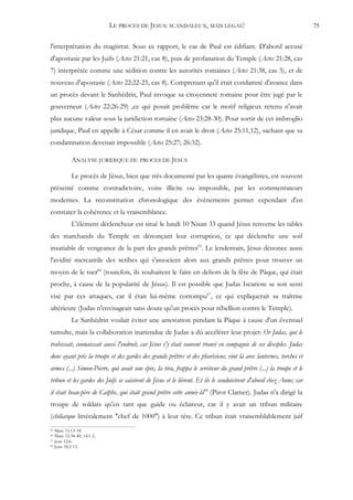 LE PROCES DE JESUS: SCANDALEUX, MAIS LEGAL!                                             75


l'interprétation du magistrat. Sous ce rapport, le cas de Paul est édifiant. D'abord accusé
d'apostasie par les Juifs (Actes 21:21, cas 8), puis de profanation du Temple (Actes 21:28, cas
7) interprétée comme une sédition contre les autorités romaines (Actes 21:38, cas 5), et de
nouveau d'apostasie (Actes 22:22-25, cas 8). Comprenant qu'il était condamné d'avance dans
un procès devant le Sanhédrin, Paul invoque sa citoyenneté romaine pour être jugé par le
gouverneur (Actes 22:26-29) ,ce qui posait problème car le motif religieux retenu n'avait
plus aucune valeur sous la juridiction romaine (Actes 23:28-30). Pour sortir de cet imbroglio
juridique, Paul en appelle à César comme il en avait le droit (Actes 25:11,12), sachant que sa
condamnation devenait impossible (Actes 25:27; 26:32).

           ANALYSE JURIDIQUE DU PROCES DE JESUS

           Le procès de Jésus, bien que très documenté par les quatre évangélistes, est souvent
présenté comme contradictoire, voire illicite ou impossible, par les commentateurs
modernes. La reconstitution chronologique des événements permet cependant d'en
constater la cohérence et la vraisemblance.
           L'élément déclencheur est situé le lundi 10 Nisan 33 quand Jésus renverse les tables
des marchands du Temple en dénonçant leur corruption, ce qui déclenche une soif
insatiable de vengeance de la part des grands prêtres65. Le lendemain, Jésus dénonce aussi
l'avidité mercantile des scribes qui s'associent alors aux grands prêtres pour trouver un
moyen de le tuer66 (toutefois, ils souhaitent le faire en dehors de la fête de Pâque, qui était
proche, à cause de la popularité de Jésus). Il est possible que Judas Iscariote se soit senti
visé par ces attaques, car il était lui-même corrompu67, ce qui expliquerait sa traîtrise
ultérieure (Judas n'envisageait sans doute qu'un procès pour rébellion contre le Temple).
           Le Sanhédrin voulait éviter une arrestation pendant la Pâque à cause d'un éventuel
tumulte, mais la collaboration inattendue de Judas a dû accélérer leur projet: Or Judas, qui le
trahissait, connaissait aussi l'endroit, car Jésus s'y était souvent trouvé en compagnie de ses disciples. Judas
donc ayant pris la troupe et des gardes des grands prêtres et des pharisiens, vint là avec lanternes, torches et
armes (...) Simon-Pierre, qui avait une épée, la tira, frappa le serviteur du grand prêtre (...) la troupe et le
tribun et les gardes des Juifs se saisirent de Jésus et le lièrent. Et ils le conduisirent d'abord chez Anne; car
il était beau-père de Caïphe, qui était grand prêtre cette année-là68 (Pirot Clamer). Judas n'a dirigé la
troupe de soldats qu'en tant que guide ou éclaireur, car il y avait un tribun militaire
(chiliarque littéralement "chef de 1000") à leur tête. Ce tribun était vraisemblablement juif
65 Marc 11:15-18.
66 Marc 12:38-40; 14:1-2.
67 Jean 12:6.
68 Jean 18:2-13.
 