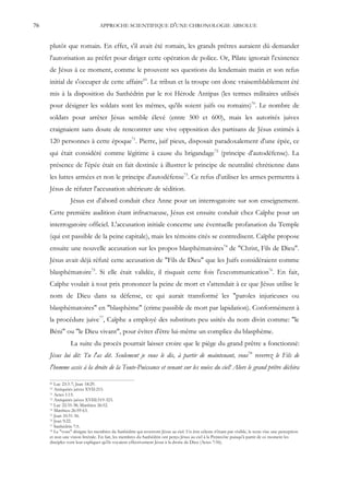 76                               APPROCHE SCIENTIFIQUE D'UNE CHRONOLOGIE ABSOLUE


     plutôt que romain. En effet, s'il avait été romain, les grands prêtres auraient dû demander
     l'autorisation au préfet pour diriger cette opération de police. Or, Pilate ignorait l'existence
     de Jésus à ce moment, comme le prouvent ses questions du lendemain matin et son refus
     initial de s'occuper de cette affaire69. Le tribun et la troupe ont donc vraisemblablement été
     mis à la disposition du Sanhédrin par le roi Hérode Antipas (les termes militaires utilisés
     pour désigner les soldats sont les mêmes, qu'ils soient juifs ou romains)70. Le nombre de
     soldats pour arrêter Jésus semble élevé (entre 500 et 600), mais les autorités juives
     craignaient sans doute de rencontrer une vive opposition des partisans de Jésus estimés à
     120 personnes à cette époque71. Pierre, juif pieux, disposait paradoxalement d'une épée, ce
     qui était considéré comme légitime à cause du brigandage72 (principe d'autodéfense). La
     présence de l'épée était en fait destinée à illustrer le principe de neutralité chrétienne dans
     les luttes armées et non le principe d'autodéfense73. Ce refus d'utiliser les armes permettra à
     Jésus de réfuter l'accusation ultérieure de sédition.
                Jésus est d'abord conduit chez Anne pour un interrogatoire sur son enseignement.
     Cette première audition étant infructueuse, Jésus est ensuite conduit chez Caïphe pour un
     interrogatoire officiel. L'accusation initiale concerne une éventuelle profanation du Temple
     (qui est passible de la peine capitale), mais les témoins cités se contredisent. Caïphe propose
     ensuite une nouvelle accusation sur les propos blasphématoires74 de "Christ, Fils de Dieu".
     Jésus avait déjà réfuté cette accusation de "Fils de Dieu" que les Juifs considéraient comme
     blasphématoire75. Si elle était validée, il risquait cette fois l'excommunication76. En fait,
     Caïphe voulait à tout prix prononcer la peine de mort et s'attendait à ce que Jésus utilise le
     nom de Dieu dans sa défense, ce qui aurait transformé les "paroles injurieuses ou
     blasphématoires" en "blasphème" (crime passible de mort par lapidation). Conformément à
     la procédure juive77, Caïphe a employé des substituts peu usités du nom divin comme: "le
     Béni" ou "le Dieu vivant", pour éviter d'être lui-même un complice du blasphème.
                La suite du procès pourrait laisser croire que le piège du grand prêtre a fonctionné:
     Jésus lui dit: Tu l'as dit. Seulement je vous le dis, à partir de maintenant, vous78 reverrez le Fils de
     l'homme assis à la droite de la Toute-Puissance et venant sur les nuées du ciel! Alors le grand prêtre déchira

     69 Luc 23:3-7; Jean 18:29.
     70 Antiquités juives XVII:215.
     71 Actes 1:15.
     72 Antiquités juives XVIII:319-323.
     73 Luc 22:35-38; Matthieu 26:52.
     74 Matthieu 26:59-63.
     75 Jean 10:31-36.
     76 Jean 9:22.
     77 Sanhédrin 7:5.
     78 Le "vous" désigne les membres du Sanhédrin qui reverront Jésus au ciel. Un être céleste n'étant pas visible, le texte vise une perception

     et non une vision littérale. En fait, les membres du Sanhédrin ont perçu Jésus au ciel à la Pentecôte puisqu'à partir de ce moment les
     disciples vont leur expliquer qu'ils voyaient effectivement Jésus à la droite de Dieu (Actes 7:56).
 