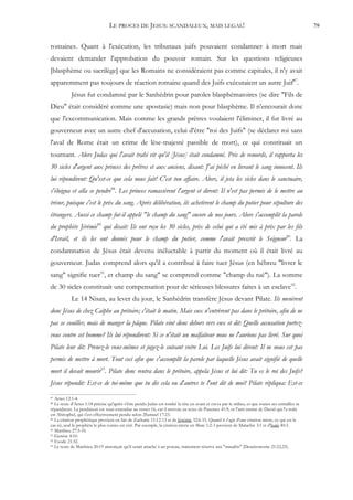 LE PROCES DE JESUS: SCANDALEUX, MAIS LEGAL!                                                                      79


romaines. Quant à l'exécution, les tribunaux juifs pouvaient condamner à mort mais
devaient demander l'approbation du pouvoir romain. Sur les questions religieuses
[blasphème ou sacrilège] que les Romains ne considéraient pas comme capitales, il n'y avait
apparemment pas toujours de réaction romaine quand des Juifs exécutaient un autre Juif87.
            Jésus fut condamné par le Sanhédrin pour paroles blasphématoires (se dire "Fils de
Dieu" était considéré comme une apostasie) mais non pour blasphème. Il n'encourait donc
que l'excommunication. Mais comme les grands prêtres voulaient l'éliminer, il fut livré au
gouverneur avec un autre chef d'accusation, celui d'être "roi des Juifs" (se déclarer roi sans
l'aval de Rome était un crime de lèse-majesté passible de mort), ce qui constituait un
tournant. Alors Judas qui l'avait trahi vit qu'il [Jésus] était condamné. Pris de remords, il rapporta les
30 sicles d'argent aux princes des prêtres et aux anciens, disant: J'ai péché en livrant le sang innocent. Ils
lui répondirent: Qu'est-ce que cela nous fait! C'est ton affaire. Alors, il jeta les sicles dans le sanctuaire,
s'éloigna et alla se pendre88. Les princes ramassèrent l'argent et dirent: Il n'est pas permis de le mettre au
trésor, puisque c'est le prix du sang. Après délibération, ils achetèrent le champ du potier pour sépulture des
étrangers. Aussi ce champ fut-il appelé "le champ du sang" encore de nos jours. Alors s'accomplit la parole
du prophète Jérémie89 qui disait: Ils ont reçu les 30 sicles, prix de celui qui a été mis à prix par les fils
d'Israël, et ils les ont donnés pour le champ du potier, comme l'avait prescrit le Seigneur90. La
condamnation de Jésus était devenu inéluctable à partir du moment où il était livré au
gouverneur. Judas comprend alors qu'il a contribué à faire tuer Jésus (en hébreu "livrer le
sang" signifie tuer91, et champ du sang" se comprend comme "champ du tué"). La somme
de 30 sicles constituait une compensation pour de sérieuses blessures faites à un esclave92.
            Le 14 Nisan, au lever du jour, le Sanhédrin transfère Jésus devant Pilate. Ils menèrent
donc Jésus de chez Caïphe au prétoire; c'était le matin. Mais eux n'entrèrent pas dans le prétoire, afin de ne
pas se souiller, mais de manger la pâque. Pilate vint donc dehors vers eux et dit: Quelle accusation portez-
vous contre cet homme? Ils lui répondirent: Si ce n'était un malfaiteur nous ne l'aurions pas livré. Sur quoi
Pilate leur dit: Prenez-le vous-mêmes et jugez-le suivant votre Loi. Les Juifs lui dirent: Il ne nous est pas
permis de mettre à mort. Tout ceci afin que s'accomplît la parole par laquelle Jésus avait signifié de quelle
mort il devait mourir93. Pilate donc rentra dans le prétoire, appela Jésus et lui dit: Tu es le roi des Juifs?
Jésus répondit: Est-ce de toi-même que tu dis cela ou d'autres te l'ont dit de moi? Pilate répliqua: Est-ce
87 Actes 12:1-4.
88 Le texte d'Actes 1:18 précise qu'après s'être pendu Judas est tombé la tête en avant et creva par le milieu, et que toutes ses entrailles se
répandirent. La pendaison est sous-entendue au verset 16, car il renvoie au texte de Psaumes 41:9; or l'ami intime de David qui l'a trahi
est Ahitophel, qui s'est effectivement pendu selon 2Samuel 17:23.
89 La citation prophétique provient en fait de Zacharie 11:12-13 et de Jérémie 32:6-15. Quand il s'agit d'une citation mixte, ce qui est le

cas ici, seul le prophète le plus connu est cité. Par exemple, la citation mixte en Marc 1:2-3 provient de Malachie 3:1 et d'Isaïe 40:3.
90 Matthieu 27:3-10.
91 Genèse 4:10.
92 Exode 21:32.
93 Le texte de Matthieu 20:19 annonçait qu'il serait attaché à un poteau, traitement réservé aux "maudits" (Deutéronome 21:22,23).
 